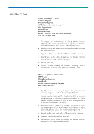 Name(Maya V. Tatel)
3
Amana Pipelines LLC (Dubai)
Aviation Projects
Dubai World Central
Al Maktoum International Airport,
Abu Dhabi Airport,
Oman Airport
PipingDesigner
Project Location: Dubai, Abu Dhabi and Oman
Jun. 2012 – Sept. 2013
 Preparation and development of piping layouts including
applicable pipe supports and material selection for auxiliary
piping according to P&ID, project standards and specs.
 Responsible forthe preparation anddevelopmentof drawings
for pipeline works.
 Update and encode control list of documents for issuance
 Coordinates with other disciplines on design interface
throughout the progress of the project.
 2D Cad Operator
 Initiate quality checking of Isometric drawings prior to
submissions, standards and specification as per Client.
Chiyoda Corporation (Philippines)
TMP Project
PipingDesignEngineer
Area Leader
Project Location: Sarawak Malaysia
Feb. 2011 – Feb. 2012
 Lead the execution of piping design/modeling in accordance
with drawings, standards and project specification.
 Initiate quality checking of Pre-Iso, Final and IFC of Isometric
drawings prior to submissions to Yokohama thru SPR, Navis
Works,standards and specification as per Client required the
supports to be added in ISO. Dwgs.
 Provide Isometric sketches to assist PDS designers on piping
3D modelingandassure mymembers of awareness on piping
standards, Project specs, and PCD engineering memo.
 Update and encode control list of documents for issuance
 Operate PDS modeling when required.
 Coordinates with other disciplines on design interface
throughout the progress of the project.
 