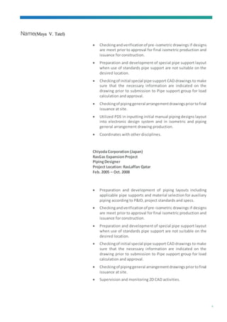 Name(Maya V. Tatel)
5
 Checkingandverificationof pre-isometric drawings if designs
are meet prior to approval for final isometric production and
issuance for construction.
 Preparation and development of special pipe support layout
when use of standards pipe support are not suitable on the
desired location.
 Checkingof initial special pipe support CAD drawings to make
sure that the necessary information are indicated on the
drawing prior to submission to Pipe support group for load
calculation and approval.
 Checkingof pipinggeneral arrangementdrawingspriortofinal
issuance at site.
 Utilized PDS in inputting initial manual piping designs layout
into electronic design system and in isometric and piping
general arrangement drawing production.
 Coordinates with other disciplines.
Chiyoda Corporation (Japan)
RasGas Expansion Project
PipingDesigner
Project Location: RasLaffan Qatar
Feb. 2005 – Oct. 2008
 Preparation and development of piping layouts including
applicable pipe supports and material selection for auxiliary
piping according to P&ID, project standards and specs.
 Checkingandverificationof pre-isometric drawings if designs
are meet prior to approval for final isometric production and
issuance for construction.
 Preparation and development of special pipe support layout
when use of standards pipe support are not suitable on the
desired location.
 Checkingof initial special pipe support CAD drawings to make
sure that the necessary information are indicated on the
drawing prior to submission to Pipe support group for load
calculation and approval.
 Checkingof pipinggeneral arrangementdrawingspriortofinal
issuance at site.
 Supervision and monitoring 2D CAD activities.
 