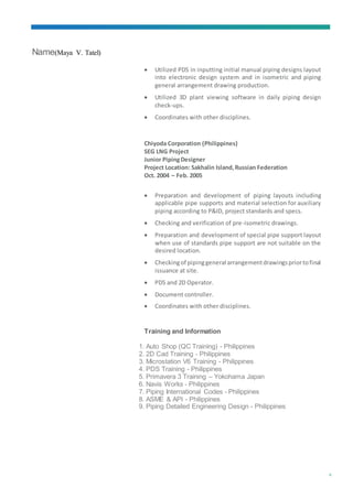 Name(Maya V. Tatel)
6
 Utilized PDS in inputting initial manual piping designs layout
into electronic design system and in isometric and piping
general arrangement drawing production.
 Utilized 3D plant viewing software in daily piping design
check-ups.
 Coordinates with other disciplines.
Chiyoda Corporation (Philippines)
SEG LNG Project
Junior PipingDesigner
Project Location: Sakhalin Island,Russian Federation
Oct. 2004 – Feb. 2005
 Preparation and development of piping layouts including
applicable pipe supports and material selection for auxiliary
piping according to P&ID, project standards and specs.
 Checking and verification of pre-isometric drawings.
 Preparation and development of special pipe support layout
when use of standards pipe support are not suitable on the
desired location.
 Checkingof pipinggeneral arrangementdrawingspriortofinal
issuance at site.
 PDS and 2D Operator.
 Document controller.
 Coordinates with other disciplines.
Training and Information
1. Auto Shop (QC Training) - Philippines
2. 2D Cad Training - Philippines
3. Microstation V6 Training - Philippines
4. PDS Training - Philippines
5. Primavera 3 Training – Yokohama Japan
6. Navis Works - Philippines
7. Piping International Codes - Philippines
8. ASME & API - Philippines
9. Piping Detailed Engineering Design - Philippines
 