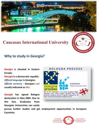 Caucasus International University
Why to study in Georgia?
Georgia is situated in Eastern
Europe.
Georgia is a democratic republic.
Official language is Georgian.
Official currency - Georgian Lari
usually indicated as GEL.
Georgia has signed Bologna
declaration in May 2005. Due to
this fact, Graduates from
Georgian Universiries can easily
pursue further studies and get employment opportunities in European
Countries.
 