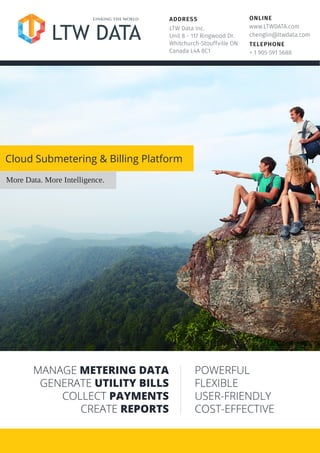 ONLINE
www.LTWDATA.com
chenglin@ltwdata.com
TELEPHONE
+ 1 905 591 5688
ADDRESS
LTW Data Inc.
Unit 8 - 117 Ringwood Dr.
Whitchurch-Stouffville ON
Canada L4A 8C1
Cloud Submetering & Billing Platform
More Data. More Intelligence.
MANAGE METERING DATA
GENERATE UTILITY BILLS
COLLECT PAYMENTS
CREATE REPORTS
POWERFUL
FLEXIBLE
USER-FRIENDLY
COST-EFFECTIVE
 