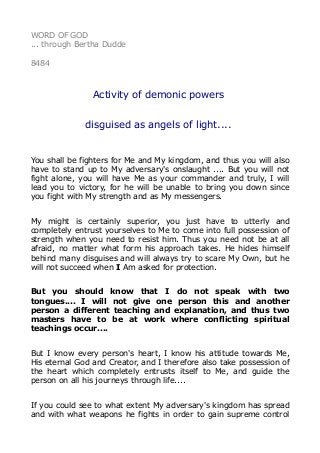 WORD OF GOD
... through Bertha Dudde
8484
Activity of demonic powers
disguised as angels of light....
You shall be fighters for Me and My kingdom, and thus you will also
have to stand up to My adversary's onslaught .... But you will not
fight alone, you will have Me as your commander and truly, I will
lead you to victory, for he will be unable to bring you down since
you fight with My strength and as My messengers.
My might is certainly superior, you just have to utterly and
completely entrust yourselves to Me to come into full possession of
strength when you need to resist him. Thus you need not be at all
afraid, no matter what form his approach takes. He hides himself
behind many disguises and will always try to scare My Own, but he
will not succeed when I Am asked for protection.
But you should know that I do not speak with two
tongues.... I will not give one person this and another
person a different teaching and explanation, and thus two
masters have to be at work where conflicting spiritual
teachings occur....
But I know every person's heart, I know his attitude towards Me,
His eternal God and Creator, and I therefore also take possession of
the heart which completely entrusts itself to Me, and guide the
person on all his journeys through life....
If you could see to what extent My adversary's kingdom has spread
and with what weapons he fights in order to gain supreme control
 