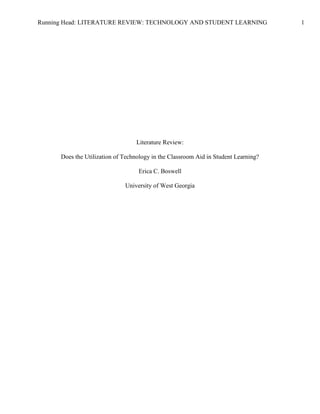 Literature Review: <br />Does the Utilization of Technology in the Classroom Aid in Student Learning?Erica C. Boswell<br />University of West Georgia<br />Abstract<br />The use of technology in the classroom has become a hot topic among educators, administrators, teachers, and students. Students live in a world saturated with technology. From their reliance on cell phones and video games for entertainment to their ability to access the world at their finger tips, their life outside of school is overrun with technological opportunities. The common idea of thinking is that technology within the classroom can only lead to good things, as well. In an effort to provide evidence that technological advances in the classroom lead to increased learning and higher test scores, there have been ample studies on the topic of educational technology. The research, for the most part, supports the use of technology and its benefits in the classroom. However, some studies have found that the use of technology has no bearing on the learning of the student. One commonality among these studies is that, without proper training on how to effectively use the resources, the students are no better off with the technology than without it. It cannot be denied that the use of technology in the classroom – laptops, interactive whiteboards, multimedia presentations, LCD projectors, etc – is a good thing; however, it is critical to provide training and resources for the teachers or the technology cannot be used to its fullest potential. <br />Keywords: education, technology, student learning, student achievement, teacher training<br />Literature Review: Does the Utilization of Technology in the Classroom Aid in <br />Student Learning?<br />There is ample research regarding the issue of educational technology and the resources available for use in the classroom. From interactive whiteboards to the abundance of multimedia opportunities available for students, the classroom looks quite different today than it did 10 or 15 years ago. The available research focuses on the effectiveness of the use of technology as an instructional strategy. Research has been conducted at all educational levels, and this review will address studies conducted at the elementary, middle and high, and collegiate levels. Studies seek to prove whether or not the addition of technology in the classroom does lead to an increase in student learning and retention of information. Overall, studies are finding that the use of technology does improve student achievement; however, there are studies that address the issue of merely presenting teachers with technology and expecting magical results (Shapley, Sheehan, Maloney, & Caranikas-Walker, 2010; Weston & Bain, 2010). In addition to the studies being conducted on the technological strategies being used to teach K-12 students, colleges and universities are using innovative strategies to instruct students. Teachers are also being offered technologically focused in-service opportunities for improving their instructional skills. <br />Elementary School Students<br />Elementary schools have received much of the initial funding for technology in school systems across the state. In Barrow County, for instance, elementary schools have received interactive whiteboards in all classrooms, where the middle schools have received them for all math and science classrooms. The high schools, however, are receiving them sporadically throughout the school. A study conducted by the National Center for Educational Statistics (Gray, Thomas, & Lewis, 2010) cited technological opportunities within elementary and secondary classrooms. Surveys were conducted at the district, schoolwide, and teacher levels and found that 98% “of [elementary] teachers had one or more computers … in the classroom every day” (Gray, Thomas, & Lewis, 2010). However, only 52% had access to a mobile lab (Gray, Thomas, & Logan, 2010). In terms of specific technologies in the classroom, less than 50% of teachers had access to the following technologies in their classroom: LCD projectors, videoconference units, interactive whiteboards, classroom response systems, MP3 players/iPods, document cameras, and handheld devices (Gray, Thomas, & Logan, 2010).<br />Studies have been conducted regarding specific technologies in the classroom: student response systems (Penuel, Boscardin, Masyn, & Crawford, 2006) and laptops (Suhr, Hernandez, Grimes, & Warshauer, 2010). Penuel, Boscardin, Masyn, and Crawford (2006) conducted research seeking to address the following issues: teachers’ “goals for using student response systems, the instructional strategies they employ when using the system, and the perceived effects of response systems.” Student response systems are used as a method for students to respond to a teacher directed question. Student’s answers can either be kept anonymous or be made public. 209 elementary school teachers were surveyed, with 76.6% teaching English/language arts, 73.2% teaching mathematics, 60.8% teaching social studies, and 61.2% teaching science (Penuel, Boscardin, Masyn, & Crawford, 2006). However, the study goes on to “note that it is not possible to determine how representative this sample was of the population of teachers using response systems” (Penuel, Boscardin, Masyn, & Crawford, 2006). Of the given goals for student response systems, the most popular are for instant feedback (average selection of 4.62 of a 1-5 scale), better understanding of student knowledge (4.56), and student learning (4.55)  (Penuel, Boscardin, Masyn, & Crawford, 2006). <br />Even though “there has been a movement in many districts toward one-to-one laptop instruction, in which all students are provided a laptop computer” (Suhr, Hernandez, Grimes, & Warshauer, 2010), little research has been done regarding the correlation between test scores and laptop initiatives. Suhr, Hernandez, Grimes, and Warshauer (2010) conducted research “comparing the ELA test scores of a group of students who entered a one-to-one laptop program in the fourth-grade to a similar group of students in a traditional program in the same school district.” Teachers and students both reported their uses of laptop computers within the school and outside of school. Both the laptop and non-laptop groups saw gains in the fourth grade, 20% and 27% respectively. However, when they entered fifth grade, the laptop groups made statistically insignificant progress and maintained their progress. However, the non-laptop groups “lost most of their gain from the previous year” (Suhr, Hernandez, Grimes, & Warshauer, 2010). Neither group experienced the fourth grade slump – a period in which scores traditionally go down among elementary school students, but the non-laptop groups experienced a decline in their scores in fifth grade (Suhr, Hernandez, Grimes, & Warshauer, 2010). <br />Secondary School Students<br />Middle and high schools are not immune from these types of technological investigations and studies. There are numerous journal articles which address the inclusion of technology into the secondary classroom. In addition to technology, Admiraal, Dam, and Heeskerk (2009) also addressed the differences in the ways that girls and boys view and utilize the technology. The findings support the benefit of the use of technology for both genders. However, the different ways in which the technology is used can offer one gender more of a benefit than the other. The aforementioned Penuel, Boscardin, Masyn, and Crawford (2006) study also investigated the effectiveness of using student response systems in the secondary classroom. Within the investigative group of secondary teachers, an assortment of content areas were represented - traditional academic areas to foreign language (1.7%) and other (22.4%) (Penuel, Boscardin, Masyn, & Crawford, 2006). The findings addressed previously in terms of the most popular choices for use of the student response systems included, not only elementary teachers, but secondary teachers as well - instant feedback (average selection of 4.62 of a 1-5 scale), better understanding of student knowledge (4.56), and student learning (4.55)  (Penuel, Boscardin, Masyn, & Crawford, 2006). Selwyn and Husen (2010) investigated secondary students and their perceptions of how they use technology. While this study was self-reported and does not account for perceptions over time, this study does offer a snapshot into the viewpoints of the students. Overall, students reported that they did not feel that a comfort level with technology correlated with academic success (Selwyn & Husen, 2010). <br />Post-Secondary School Students<br />Additionally, several studies have been conducted investigating the use of technology in the post-secondary classroom. Adeeb and Hussain (2009) investigated PhD students and professors in the College of Education at the International Islamic University and their use of mobile technology – cellular phones, MP3 players/iPods, PDAs, etc. The types of mobile technology owned by the students and faculty were addressed as well as the ways in which they utilize the technology. Interactivity and flexibility were two of the benefits of utilizing mobile technology (Adeeb & Hussain, 2009). Delfino and Persico (2007) investigated the differences between face-to-face and online training for preservice teachers. These two ways of delivering instruction were addressed, with the theory being that “educational technology cannot be taught without using educational technology” (Delfino & Persico, 2007). By utilizing the types of technology that preservice teachers are expected to use with their own students, they can become more familiar with them and feel more comfortable in using them in their own classrooms. While the finding supported that the preservice teachers were using technologies on a regular basis, there was negative feedback regarding the feelings of online training versus face-to-face trainings (Delfino & Persico, 2007).  <br />In order to learn how to utilize the available technologies, many professional development opportunities are being offered for teachers (Brunvard, Duram, & Fossum, 2009). In this study, “17 student teachers, 17 cooperating teachers, 5 university-level faculty, and 3 student teaching supervisors” worked together to investigate the ways in which technology can be used in the science classroom (Brunvard, Duram, & Fossum, 2009). The study explains that the traditional approach to educational technology was to provide preservice teachers with a class in which they learn to use different types of technology, and were “then expected to apply these technology skills to teach content in their subject area” (Brunvard, Duram, & Fossum, 2009). Rather than reinforcing this backward approach, this study encourages that teachers work together to learn technology skills and utilize networking to include them into the classroom. Likewise, Shriner, Clark, Nail, Schlee, and Libler (2010) worked with social studies teachers to investigate the ways in which technology can be utilized in the classroom to reinforce student learning. Technology has long been in the background of the social studies classroom and curriculum, with few opportunities being utilized. Like the Brunvard, Duram, and Fossum (2009) study, this study also found that, through networking and investigation, preservice and inservice teachers found an increase in their levels of comfort and competence in teaching social studies (Shriner, Clark, Nail, Schlee & Libler, 2010).  Additionally, Lee (2009) explored how the use of a local college could help middle school students learn to use technology. In teaching the students, the teachers also became better at utilizing technology and teaching with the technology. While there were struggles, qualitative data supports that the students and teachers both saw gains in their knowledge, comfort levels, and feelings of support in terms of technology (Lee, 2009). Karaman and Celik (2007) investigated the ways in which preservice computer teachers learned about Project Based Learning through this type of instruction. <br />Cautions<br />As successful as technology initiatives are, there are studies which offer caution against the simple implementation of technology in the classroom and expecting results. Weston and Bain (2010) offered their own literature review in which they investigated one-to-one laptop initiatives and the findings of these studies. To sum up their findings, the belief that “educationally beneficial uses of computers will emerge spontaneously from … laptop computers” is flawed (Weston & Bain, 2010). There are studies in which the implementation of laptops has led to higher test scores and better student knowledge; however, not all studies find an increase in scores by merely incorporating technology into the classroom (Shapley, Sheehan, Maloney, & Caranikas-Walker, 2010). Bebell and Kay (2010) also support the theory that “the full effects of computers in school cannot be fully realized until the technology is no longer a shared resource.” <br />Conclusion<br />This investigation was done utilizing Galileo and the ERIC database to collect journal articles discussing the use of various technologies into the classroom. Overall, the research supports the idea that students are immersed in technology throughout their lives, but the technology in their classrooms is lacking (Means, 2010). Many students are equipped with technology, from cell phones/smart phones to MP3 players/iPods, and laptops/computers, but their classrooms may not even have a computer. However, this paradox is changing. Students are experiencing more and more technology in their classrooms, from elementary students all the way to doctoral candidates. However, one constant struggle for teachers is the lack of training on how to utilize the technology. Without this training, the use of technology can prove moot in terms of student understanding and learning (Shapley, Sheehan, Maloney, & Caranikas-Walker, 2010; Bebell and Kay, 2010). With the correct training, support, and resources, technology can have a positive impact on the learning and academic success of the students.  <br />Future Research<br />Even though there is an abundance of research regarding educational technology and the innovations being made within this field, there are opportunities for improvement and future research studies. The current research seemed to focus on the amount of teacher use of the technology, but there seemed to be a lack of research focusing on student use of technology. Possible questions for research include:<br />How often do students create multimedia presentations?<br />How often are students able to present multimedia presentations using interactive whiteboards or LCD projectors?<br />How often do students get to use computers in the classroom? Do these computers have internet?<br />What programs are students utilizing on the computers?<br />What types of enrichment or remediation are students receiving through technology?<br />Research which would answer these questions would be qualitative in nature, but could be collected utilizing quantitative research methods. Through the use of Likert scales and frequency charts, quantitative data could be gathered. However, qualitative data could be gathered about the types of programs being created. Additionally, questions could be included which address the feelings of students about their opportunities to use technology. In addressing the qualitative data points, a potential hypothesis to be researched could be: Even though there is an increasing amount of technology in the classroom, students are not personally using the technology on a regular basis. <br />References<br />Admiraal, W., Dam, G., & Heemskerk, I. (2009) Gender inclusiveness in educational technology <br />and learning experiences of girls and boys. Journal of research on technology in <br />education, 41(3), 253-276. Retrieved from ERIC database.<br />Adeeb, M. & Hussain, I. (2009). Role of mobile technology in promoting campus-wide learning <br />environment. The turkish online journal of educational technology, 8(3), 48-56. Retrieved from ERIC database.<br />Bebell, D. & Kay, R. (2010). One to one computing: A Summary of the quantitative results from <br />the berkshire wireless learning initiative. Journal of technology, learning, and assessment, 9(2). Retrieved from ERIC database.<br />Brunvand, S., Duran, M, & Fossum, P. (2009). Preparing science teachers to teach with <br />technology: Exploring a K-16 networked learning community approach. The Turkish online journal of educational technology, 8(4), 21-42. Retrieved from ERIC database.<br />Delfino, M. & Persico, D. (2007). Online or face-to-face? Experimenting with different <br />techniques in teacher training. Journal of computer assisted learning, 23, 351-365.<br />Gray, L., Thomas, N., and Lewis, L. (2010). Teachers’ use of educational technology in U.S. <br />public schools: 2009. National center for education statistics, institute of education sciences, U.S. department of education. Washington, DC. Retrieved from ERIC database.<br />Karaman, S. & Celik, S. (2007). An exploratory study on the perspectives of prospective <br />computer teachers following project-based learning. Springer science + business media. Retrieved from ERIC database.<br />Lee, K. (2009). Technology lecturer turned technology teacher. International journal of teaching <br />and learning in higher education, 20(2), 79-90. Retrieved from ERIC database.<br />Means, B. (2010). Technology and education change: Focus on student learning. Journal of <br />research on technology in education, 42(3), 285-307. Retrieved from ERIC database.<br />Penuel, W., Boscardin, C., Masyn, K., & Crawford, V. (2006). Teaching with student response <br />systems in elementary and secondary education settings: A survey study. Association for <br />educational communications and technology, 55, 315-346. Retrieved from ERIC database.<br />Selwyn, N. & Husen, O. (2010). The educational benefits of technological competence: An <br />investigation of students’ perceptions. Evaluation & research in education, 23(2), 137-141. Retrieved from ERIC database.<br />Shapley, K.S., Sheehan, D., Maloney, C., & Caranikas-Walker, F. (2010). Evaluating the <br />implementation fidelity of technology immersion and its relationship with student <br />achievement. Journal of technology, learning, and assessment, 9(4). Retrieved from ERIC database.<br />Shriner, M., Clark, D., Nail. M., Schlee, B., & Libler, R. (2010). Social studies instruction: <br />Changing teacher confidence in classroom enhanced technology. The Social Studies, 101, 37-45. Retrieved from ERIC database.<br />Suhr, K.A., Hernandez, D.A., Grimes, D., & Warschauer, M. (2010). Laptops and fourth-grade <br />literacy: Assisting the jump over the fourth-grade slump. Journal of technology, learning, <br />and assessment, 9(5), Retrieved from ERIC database.<br />Weston, M. & Bain, A. (2010). The end of techno-critique: The naked truth about 1:1 laptop <br />initiatives and educational change. Journal of technology, learning, and assessment, 9(6). Retrieved from ERIC database. <br />