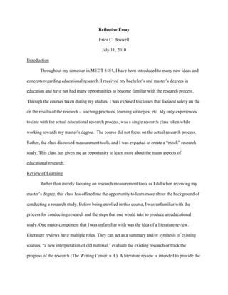 Reflective Essay<br />Erica C. Boswell<br />July 11, 2010<br />Introduction<br />Throughout my semester in MEDT 8484, I have been introduced to many new ideas and concepts regarding educational research. I received my bachelor’s and master’s degrees in education and have not had many opportunities to become familiar with the research process. Through the courses taken during my studies, I was exposed to classes that focused solely on the on the results of the research – teaching practices, learning strategies, etc. My only experiences to date with the actual educational research process, was a single research class taken while working towards my master’s degree.  The course did not focus on the actual research process. Rather, the class discussed measurement tools, and I was expected to create a “mock” research study. This class has given me an opportunity to learn more about the many aspects of educational research.  <br />Review of Learning <br />Rather than merely focusing on research measurement tools as I did when receiving my master’s degree, this class has offered me the opportunity to learn more about the background of conducting a research study. Before being enrolled in this course, I was unfamiliar with the process for conducting research and the steps that one would take to produce an educational study. One major component that I was unfamiliar with was the idea of a literature review. Literature reviews have multiple roles. They can act as a summary and/or synthesis of existing sources, “a new interpretation of old material,” evaluate the existing research or track the progress of the research (The Writing Center, n.d.). A literature review is intended to provide the information needed to “summarize and synthesize the arguments and ideas of others” (The Writing Center, n.d.). They are critical for understanding the existing research, theories, and ideas surrounding the topic in question. Additionally, literature reviews can “act as a stepping stone” when there is limited time to conduct actual research (The Writing Center, n.d.). <br />While searching for the information needed to write a literature review, you want to be able to address the following: an overview of the research, a categorized summary of the reviewed articles (i.e.: for or against your position), similarities and differences between each reviewed article, and conclusions of which articles best support the research topic (The Regents of the University of California, 2010). My professor provided me with a template to use in searching for the specific information needed from each article. However, in order to create an effective literature review, information such as topic, summary of position, information about reliability and validity, etc. should be addressed. Through the creation of my literature review, I was able to hone my skills when reading educational journals and other reviews of research. The text in an educational journal can often be cumbersome and not especially user friendly. As I had to find several details from the study, I had to be efficient and thorough when reading articles that could be up to 60 or 70 pages long.  Searching out specifics in a sea of research can be daunting, and it is something that takes time. This was one major mistake that I made within my own studies – not allowing enough time, and it is one that I do not seek to repeat soon. <br />Implications<br />Many teachers are content to merely receive their bachelor’s degree, pass the GACE, and enter the classroom. I was different from many of my fellow graduates when I decided to return to school for my master’s degree rather than enter the classroom. I felt that I had so much more to learn. After five years of teaching, I chose to return to school to pursue my specialist’s degree and will graduate in Spring 2011 with a degree in Media and Instructional Technology. I consider myself a lifelong learner and am always seeking ways to be a better and more effective teacher. While I already am seeking degrees above most of my colleagues, I desire to eventually enter into a doctorate program. I would like to move from the classroom into an administrative position. To be an effective administrator, I feel that it will be crucial that I continue my education and obtain my doctorate degree. To obtain a doctorate degree, I know that I will be required to write a dissertation that will necessitate some sort of research or data collection. In order to be successful in this endeavor, this class has been invaluable. It has certainly set the foundation for my future research programs and projects. <br />I have been involved in an excellent research endeavor for the past three years. With the assistance of a fellow teacher, I helped pilot a single-gender education program in Barrow County Schools. My colleague and I conducted our own research into single gender education, relying on a lot of research conducted by Michael Gurian of the Gurian Institute in Colorado.  The Gurian Institute’s core belief is to “[help] boys and girls reach their full potential by providing professional development [to educators] that increase student achievement, teacher effectiveness, and parent involvement” (Gurian Institute, 2010). In addition, I have been trained by the Gurian Institute as a trained trainer in single gender education for Barrow County Schools. Due to the initial success of the single gender program, the superintendant required that all middle schools implement a single gender opportunity for the 2009-2010 school year. The program continues to be a success and the qualitative and quantitative data has been encouraging. <br />Conclusion<br />The assignments in this class have been quite different from the assignments that I have experienced in my collegiate education. I have spent my time learning about how to become a better teacher – best practices, educational theories, etc. The information presented through the activities and discussions in this class have been in an educational field different from those that I have been previously exposed to. The knowledge that I now possess regarding the ins-and-outs of educational research will be invaluable in my educational and professional lives. Though the assignments presented in this class have been slightly outside my normal comfort zone, the information that I have learned is invaluable to my future. <br />References<br />Gurian Institute. (2009). The Gurian Institute. Retrieved from www.gurianinstitute.com<br />The Regents of the University of California. (2010). Write a literature review. Retrieved from <br />http://library.ucsc.edu/help/howto/write-a-literature-review<br />The Writing Center, University of North Carolina at Chapel Hill. (n.d.). Literature reviews. <br />Retrieved from http://www.unc.edu/depts/wcweb/handouts/literature_review.html<br />