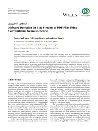 Research Article
Malware Detection on Byte Streams of PDF Files Using
Convolutional Neural Networks
Young-Seob Jeong , Jiyoung Woo , and Ah Reum Kang
SCH Media Labs, Soonchunhyang University, Asan 31538, Republic of Korea
Correspondence should be addressed to Ah Reum Kang; armk@arkang.net
Received 25 January 2019; Accepted 11 March 2019; Published 3 April 2019
Guest Editor: Pelin Angin
Copyright © 2019 Young-Seob Jeong et al. This is an open access article distributed under the Creative Commons Attribution
License, which permits unrestricted use, distribution, and reproduction in any medium, provided the original work is properly
cited.
With increasing amount of data, the threat of malware keeps growing recently. The malicious actions embedded in nonexecutable
documents especially (e.g., PDF files) can be more dangerous, because it is difficult to detect and most users are not aware of such
type of malicious attacks. In this paper, we design a convolutional neural network to tackle the malware detection on the PDF
files. We collect malicious and benign PDF files and manually label the byte sequences within the files. We intensively examine the
structure of the input data and illustrate how we design the proposed network based on the characteristics of data. The proposed
network is designed to interpret high-level patterns among collectable spatial clues, thereby predicting whether the given byte
sequence has malicious actions or not. By experimental results, we demonstrate that the proposed network outperform several
representative machine-learning models as well as other networks with different settings.
1. Introduction
Recently, as the file exchanges increase, intelligent attacks
using documents with malicious code are increasing rapidly.
Most Internet users are aware of the danger of files attached
to mails or websites in forms of execution files. However,
because people are not conscious at the documents, they
become a good channel to deliver malware. Of the docu-
mented malware, PDF-based attack is one of the major attacks
because of the flexibility of PDFs in contrast to other docu-
ment formats. Most malicious PDF documents embed binary
or JavaScript codes triggering specific vulnerabilities and
perform malicious actions, as described in [1]. Various studies
have been conducted to detect such malicious PDFs. The
previous studies usually focused on feature extraction from
the documents and applied the features to machine-learning
models. Some of widely used features include the PDF struc-
ture information, entity property, metadata information,
encoding method, content property, and lexicon-based fea-
tures. Although such hand-crafted features have shown suc-
cessful results, it requires much effort to design the features.
As the exponentially increasing amount of data, deep
neural networks are drawing much attention in various
fields such as image processing, natural language processing,
sensor data processing, and speech recognition [2–6]. One
of the main benefits of using the deep neural networks
is that it is not necessary to define features because the
networks automatically extract or compute features. In this
work, we propose a novel approach using convolutional
neural network (CNN) to tackle the malware detection. The
contributions of this study can be summarized as follows:
(1) we design a new CNN model well-suited to the malware
detection on PDFs, (2) we demonstrate the performance of
the proposed network by experiments using our manually
labelled PDF dataset, and (3) we provide specific discussion
about the experimental results.
The proposed approach does not require feature defini-
tion at all, but it is worth noting that it is still necessary
to investigate or study the data structure in order to define
better input data or design better network structures. As we
target the PDFs in this work, we review the structure of the
PDFs intensively and illustrate how we design the proposed
network according to the characteristics of the input data
(i.e., byte sequences). Although we conduct experiments
only with the PDF documents, we expect that the proposed
network is easily applicable to other formats (e.g., .rtf files).
Hindawi
Security and Communication Networks
Volume 2019,Article ID 8485365, 9 pages
https://doi.org/10.1155/2019/8485365
 