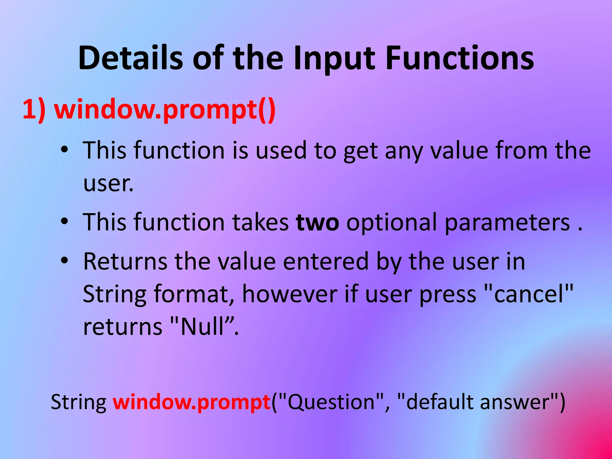 Details of the Input Functions
1) window.prompt()
• This function is used to get any value from the
user.
• This function takes two optional parameters .
• Returns the value entered by the user in
String format, however if user press "cancel"
returns "Null”.
String window.prompt("Question", "default answer")
 