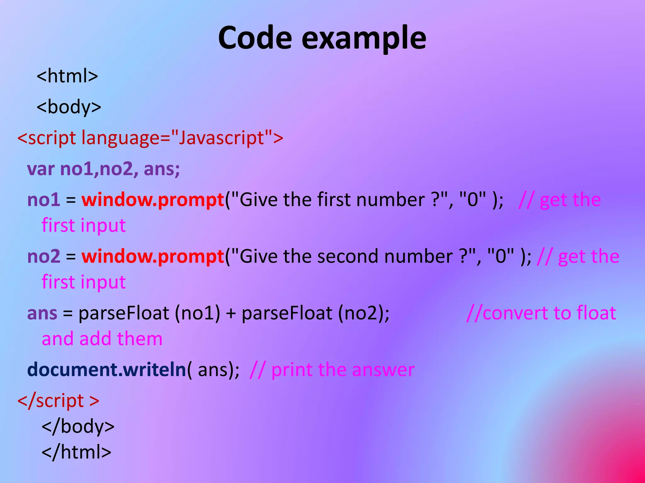 Code example
<html>
<body>
<script language="Javascript">
var no1,no2, ans;
no1 = window.prompt("Give the first number ?", "0" ); // get the
first input
no2 = window.prompt("Give the second number ?", "0" ); // get the
first input
ans = parseFloat (no1) + parseFloat (no2); //convert to float
and add them
document.writeln( ans); // print the answer
</script >
</body>
</html>
 