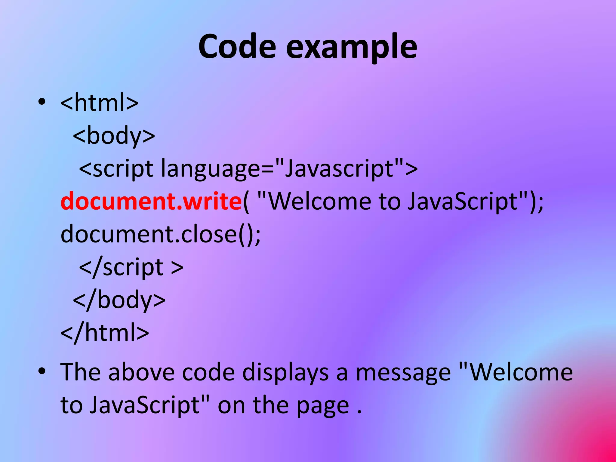 Code example
• <html>
<body>
<script language="Javascript">
document.write( "Welcome to JavaScript");
document.close();
</script >
</body>
</html>
• The above code displays a message "Welcome
to JavaScript" on the page .
 