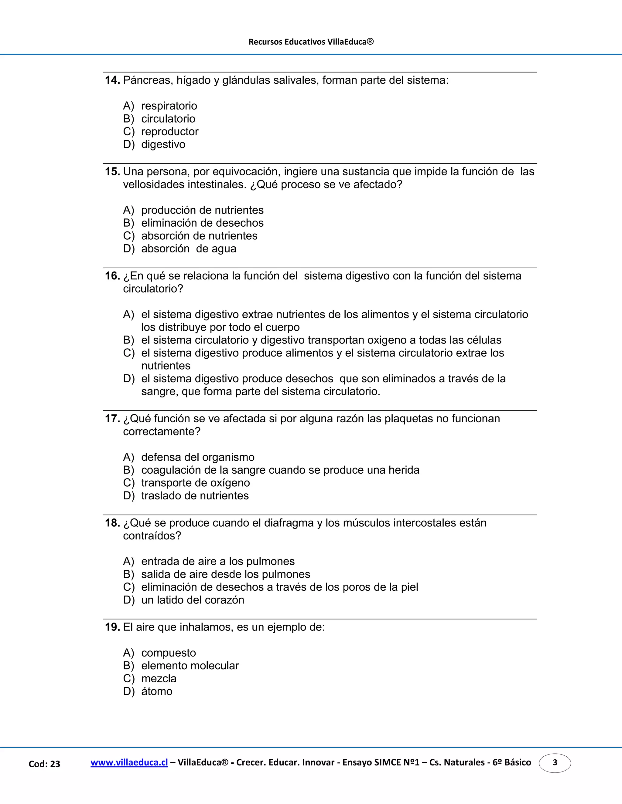 Recursos Educativos VillaEduca® 
14. Páncreas, hígado y glándulas salivales, forman parte del sistema: 
A) respiratorio 
B) circulatorio 
C) reproductor 
D) digestivo 
15. Una persona, por equivocación, ingiere una sustancia que impide la función de las 
vellosidades intestinales. ¿Qué proceso se ve afectado? 
A) producción de nutrientes 
B) eliminación de desechos 
C) absorción de nutrientes 
D) absorción de agua 
16. ¿En qué se relaciona la función del sistema digestivo con la función del sistema 
circulatorio? 
A) el sistema digestivo extrae nutrientes de los alimentos y el sistema circulatorio 
los distribuye por todo el cuerpo 
B) el sistema circulatorio y digestivo transportan oxigeno a todas las células 
C) el sistema digestivo produce alimentos y el sistema circulatorio extrae los 
nutrientes 
D) el sistema digestivo produce desechos que son eliminados a través de la 
sangre, que forma parte del sistema circulatorio. 
17. ¿Qué función se ve afectada si por alguna razón las plaquetas no funcionan 
correctamente? 
A) defensa del organismo 
B) coagulación de la sangre cuando se produce una herida 
C) transporte de oxígeno 
D) traslado de nutrientes 
18. ¿Qué se produce cuando el diafragma y los músculos intercostales están 
contraídos? 
A) entrada de aire a los pulmones 
B) salida de aire desde los pulmones 
C) eliminación de desechos a través de los poros de la piel 
D) un latido del corazón 
19. El aire que inhalamos, es un ejemplo de: 
A) compuesto 
B) elemento molecular 
C) mezcla 
D) átomo 
www.villaeduca.cl – VillaEduca® - Crecer. Educar. Innovar - Ensayo SIMCE Nº1 – Cod: 23 Cs. Naturales - 6º Básico 3 
 