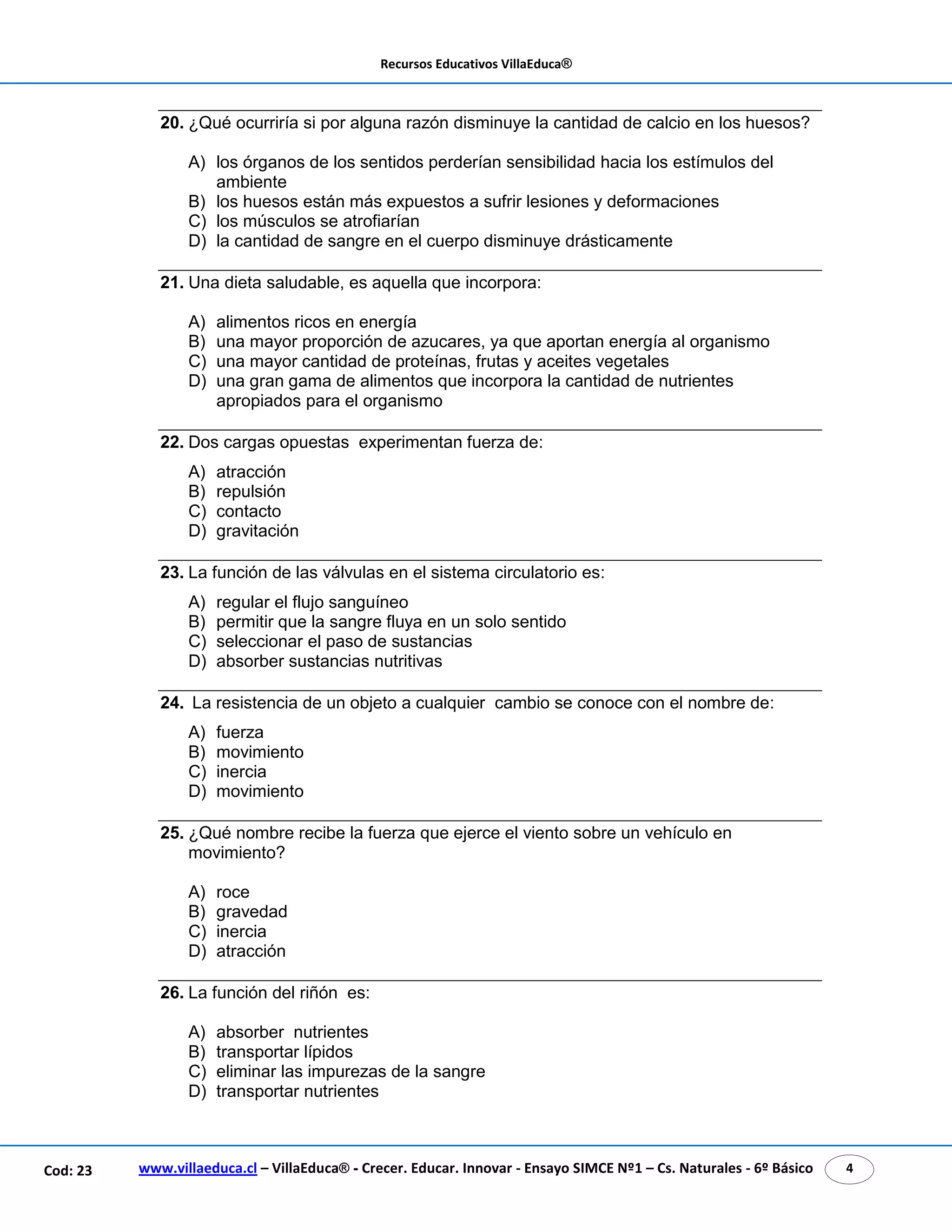 Recursos Educativos VillaEduca® 
20. ¿Qué ocurriría si por alguna razón disminuye la cantidad de calcio en los huesos? 
A) los órganos de los sentidos perderían sensibilidad hacia los estímulos del 
ambiente 
B) los huesos están más expuestos a sufrir lesiones y deformaciones 
C) los músculos se atrofiarían 
D) la cantidad de sangre en el cuerpo disminuye drásticamente 
21. Una dieta saludable, es aquella que incorpora: 
A) alimentos ricos en energía 
B) una mayor proporción de azucares, ya que aportan energía al organismo 
C) una mayor cantidad de proteínas, frutas y aceites vegetales 
D) una gran gama de alimentos que incorpora la cantidad de nutrientes 
apropiados para el organismo 
22. Dos cargas opuestas experimentan fuerza de: 
A) atracción 
B) repulsión 
C) contacto 
D) gravitación 
23. La función de las válvulas en el sistema circulatorio es: 
A) regular el flujo sanguíneo 
B) permitir que la sangre fluya en un solo sentido 
C) seleccionar el paso de sustancias 
D) absorber sustancias nutritivas 
24. La resistencia de un objeto a cualquier cambio se conoce con el nombre de: 
A) fuerza 
B) movimiento 
C) inercia 
D) movimiento 
25. ¿Qué nombre recibe la fuerza que ejerce el viento sobre un vehículo en 
movimiento? 
A) roce 
B) gravedad 
C) inercia 
D) atracción 
26. La función del riñón es: 
A) absorber nutrientes 
B) transportar lípidos 
C) eliminar las impurezas de la sangre 
D) transportar nutrientes 
www.villaeduca.cl – VillaEduca® - Crecer. Educar. Innovar - Ensayo SIMCE Nº1 – Cod: 23 Cs. Naturales - 6º Básico 4 
 
