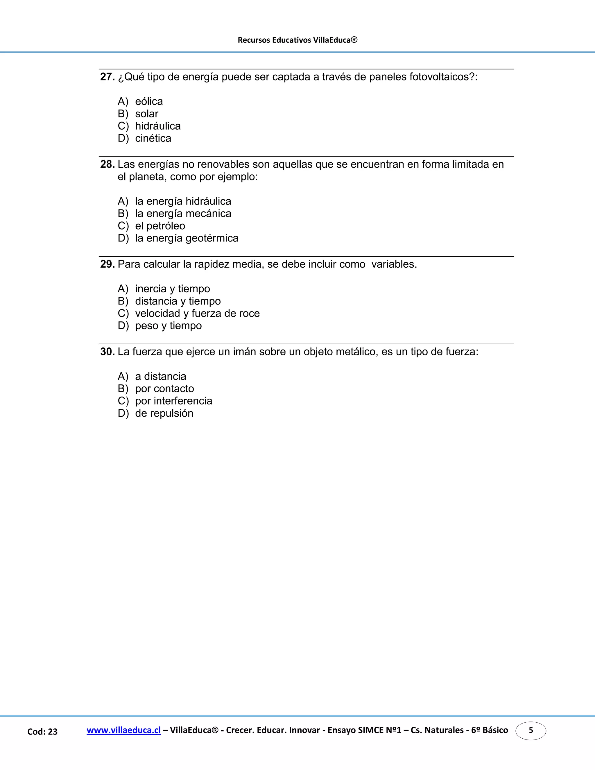 Recursos Educativos VillaEduca® 
27. ¿Qué tipo de energía puede ser captada a través de paneles fotovoltaicos?: 
A) eólica 
B) solar 
C) hidráulica 
D) cinética 
28. Las energías no renovables son aquellas que se encuentran en forma limitada en 
el planeta, como por ejemplo: 
A) la energía hidráulica 
B) la energía mecánica 
C) el petróleo 
D) la energía geotérmica 
29. Para calcular la rapidez media, se debe incluir como variables. 
A) inercia y tiempo 
B) distancia y tiempo 
C) velocidad y fuerza de roce 
D) peso y tiempo 
30. La fuerza que ejerce un imán sobre un objeto metálico, es un tipo de fuerza: 
A) a distancia 
B) por contacto 
C) por interferencia 
D) de repulsión 
www.villaeduca.cl – VillaEduca® - Crecer. Educar. Innovar - Ensayo SIMCE Nº1 – Cod: 23 Cs. Naturales - 6º Básico 5 
 