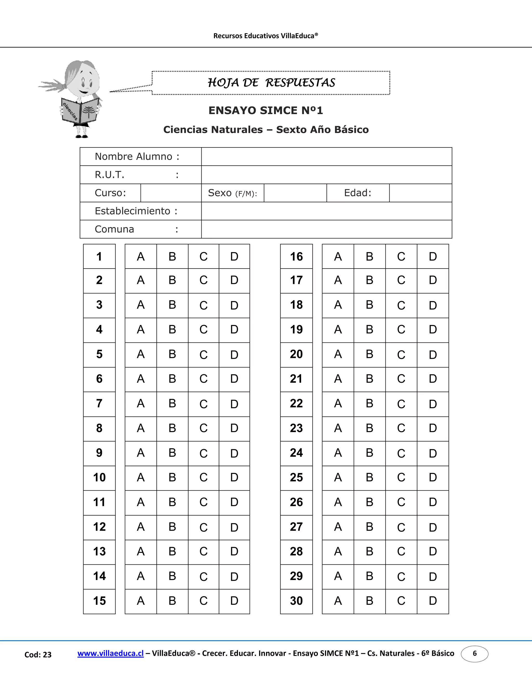 Recursos Educativos VillaEduca® 
HOJA DE RESPUESTAS 
ENSAYO SIMCE Nº1 
Ciencias Naturales – Sexto Año Básico 
Nombre Alumno : 
R.U.T. : 
Curso: Sexo (F/M): Edad: 
Establecimiento : 
Comuna : 
1 A B C D 16 A B C D 
2 A B C D 17 A B C D 
3 A B C D 18 A B C D 
4 A B C D 19 A B C D 
5 A B C D 20 A B C D 
6 A B C D 21 A B C D 
7 A B C D 22 A B C D 
8 A B C D 23 A B C D 
9 A B C D 24 A B C D 
10 A B C D 25 A B C D 
11 A B C D 26 A B C D 
12 A B C D 27 A B C D 
13 A B C D 28 A B C D 
14 A B C D 29 A B C D 
15 A B C D 30 A B C D 
www.villaeduca.cl – VillaEduca® - Crecer. Educar. Innovar - Ensayo SIMCE Nº1 – Cod: 23 Cs. Naturales - 6º Básico 6 
