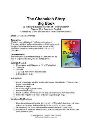 © Walder Education Pavilion of Torah Umesorah
teacherscenter@waldereducation.org
 
The Chanukah Story
Big Book
By Walder Education Pavilion of Torah Umesorah
Director: Mrs. Rouhama Garelick
Created by: David Sokoloff and Tova Miriam Puchovitz
Grade Level: Early Childhood
Description:
A brightly colored big book that features the story of
Chanukah with text and engaging pictures. Each page has a
section of the story with the appropriate picture which
provides a visually appealing way to learn the story of
Chanukah.
Goals/Objective:
Students will be summarize the story of Chanukah and be
able to sequence the story into the correct order.
Materials Needed:
• Pictures and text (14 pages of 11” x 17” attached)
• Tape/glue
• Scissors
• 7 22 x 28 inch colored poster boards
• 3 2-inch binder rings
Instructions:
1. Cut all poster boards in half so they all measure 11x14 inches. These are the
pages for the big book.
2. Print out all pages.
3. Glue each page to poster board.
4. Laminate each page.
5. Punch two holes on the top of book about 3 inches away from each other.
6. Put binder rings through holes and draw pages through rings.
7.
Variations/Modifications:
1. Once the students are familiar with the story of Chanukah, take apart the book,
rearrange the order, and then instruct students to put in correct order.
2. While reading the story, have students act out the scene in each page.
3. Cut out the pictures and allow students to write or dictate their own text for their
own Chanukah book.
 