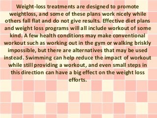Weight-loss treatments are designed to promote
   weightloss, and some of these plans work nicely while
 others fall flat and do not give results. Effective diet plans
and weight loss programs will all include workout of some
   kind. A few health conditions may make conventional
workout such as working out in the gym or walking briskly
  impossible, but there are alternatives that may be used
instead. Swimming can help reduce the impact of workout
   while still providing a workout, and even small steps in
   this direction can have a big effect on the weight loss
                            efforts.
 