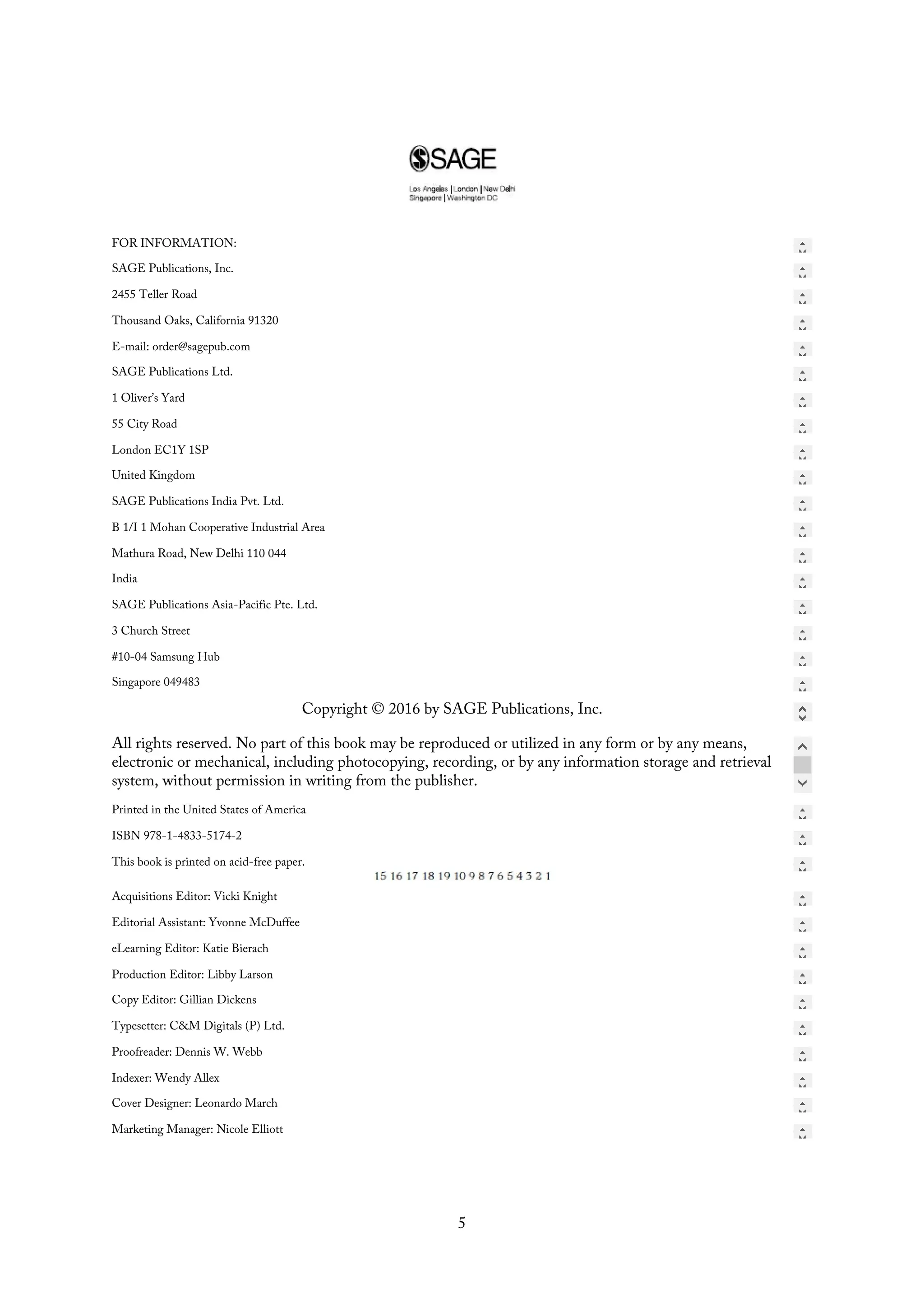 FOR INFORMATION:
SAGE Publications, Inc.
2455 Teller Road
Thousand Oaks, California 91320
E-mail: order@sagepub.com
SAGE Publications Ltd.
1 Oliver’s Yard
55 City Road
London EC1Y 1SP
United Kingdom
SAGE Publications India Pvt. Ltd.
B 1/I 1 Mohan Cooperative Industrial Area
Mathura Road, New Delhi 110 044
India
SAGE Publications Asia-Pacific Pte. Ltd.
3 Church Street
#10-04 Samsung Hub
Singapore 049483
Copyright © 2016 by SAGE Publications, Inc.
All rights reserved. No part of this book may be reproduced or utilized in any form or by any means,
electronic or mechanical, including photocopying, recording, or by any information storage and retrieval
system, without permission in writing from the publisher.
Printed in the United States of America
ISBN 978-1-4833-5174-2
This book is printed on acid-free paper.
Acquisitions Editor: Vicki Knight
Editorial Assistant: Yvonne McDuffee
eLearning Editor: Katie Bierach
Production Editor: Libby Larson
Copy Editor: Gillian Dickens
Typesetter: C&M Digitals (P) Ltd.
Proofreader: Dennis W. Webb
Indexer: Wendy Allex
Cover Designer: Leonardo March
Marketing Manager: Nicole Elliott
5
 