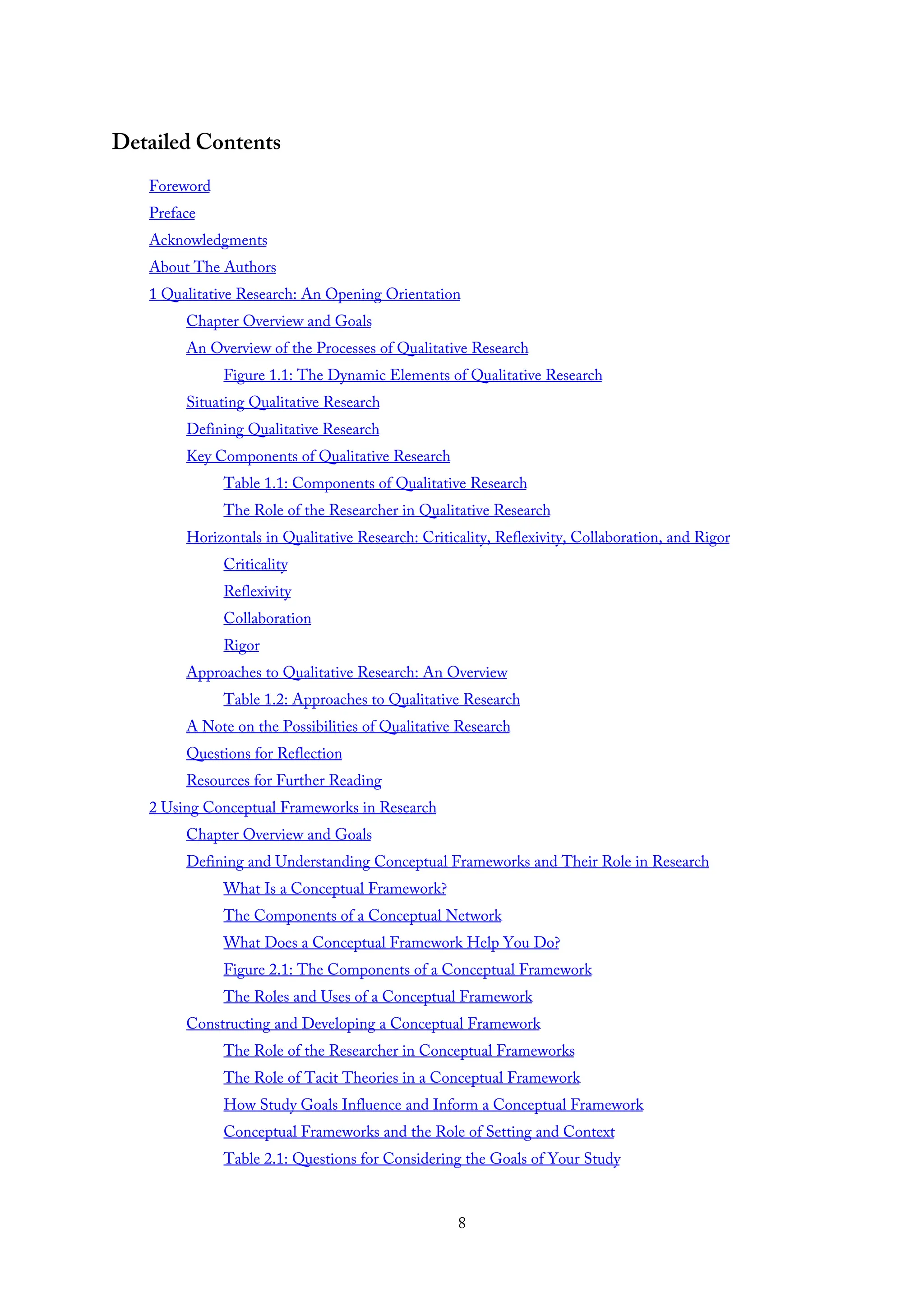 Detailed Contents
Foreword
Preface
Acknowledgments
About The Authors
1 Qualitative Research: An Opening Orientation
Chapter Overview and Goals
An Overview of the Processes of Qualitative Research
Figure 1.1: The Dynamic Elements of Qualitative Research
Situating Qualitative Research
Defining Qualitative Research
Key Components of Qualitative Research
Table 1.1: Components of Qualitative Research
The Role of the Researcher in Qualitative Research
Horizontals in Qualitative Research: Criticality, Reflexivity, Collaboration, and Rigor
Criticality
Reflexivity
Collaboration
Rigor
Approaches to Qualitative Research: An Overview
Table 1.2: Approaches to Qualitative Research
A Note on the Possibilities of Qualitative Research
Questions for Reflection
Resources for Further Reading
2 Using Conceptual Frameworks in Research
Chapter Overview and Goals
Defining and Understanding Conceptual Frameworks and Their Role in Research
What Is a Conceptual Framework?
The Components of a Conceptual Network
What Does a Conceptual Framework Help You Do?
Figure 2.1: The Components of a Conceptual Framework
The Roles and Uses of a Conceptual Framework
Constructing and Developing a Conceptual Framework
The Role of the Researcher in Conceptual Frameworks
The Role of Tacit Theories in a Conceptual Framework
How Study Goals Influence and Inform a Conceptual Framework
Conceptual Frameworks and the Role of Setting and Context
Table 2.1: Questions for Considering the Goals of Your Study
8
 