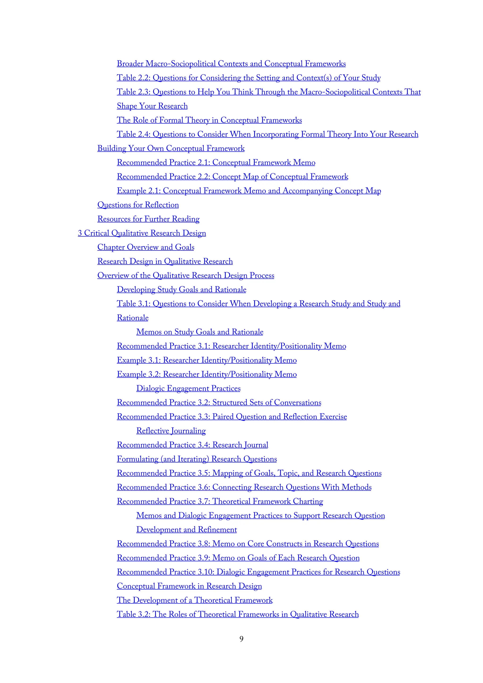Broader Macro-Sociopolitical Contexts and Conceptual Frameworks
Table 2.2: Questions for Considering the Setting and Context(s) of Your Study
Table 2.3: Questions to Help You Think Through the Macro-Sociopolitical Contexts That
Shape Your Research
The Role of Formal Theory in Conceptual Frameworks
Table 2.4: Questions to Consider When Incorporating Formal Theory Into Your Research
Building Your Own Conceptual Framework
Recommended Practice 2.1: Conceptual Framework Memo
Recommended Practice 2.2: Concept Map of Conceptual Framework
Example 2.1: Conceptual Framework Memo and Accompanying Concept Map
Questions for Reflection
Resources for Further Reading
3 Critical Qualitative Research Design
Chapter Overview and Goals
Research Design in Qualitative Research
Overview of the Qualitative Research Design Process
Developing Study Goals and Rationale
Table 3.1: Questions to Consider When Developing a Research Study and Study and
Rationale
Memos on Study Goals and Rationale
Recommended Practice 3.1: Researcher Identity/Positionality Memo
Example 3.1: Researcher Identity/Positionality Memo
Example 3.2: Researcher Identity/Positionality Memo
Dialogic Engagement Practices
Recommended Practice 3.2: Structured Sets of Conversations
Recommended Practice 3.3: Paired Question and Reflection Exercise
Reflective Journaling
Recommended Practice 3.4: Research Journal
Formulating (and Iterating) Research Questions
Recommended Practice 3.5: Mapping of Goals, Topic, and Research Questions
Recommended Practice 3.6: Connecting Research Questions With Methods
Recommended Practice 3.7: Theoretical Framework Charting
Memos and Dialogic Engagement Practices to Support Research Question
Development and Refinement
Recommended Practice 3.8: Memo on Core Constructs in Research Questions
Recommended Practice 3.9: Memo on Goals of Each Research Question
Recommended Practice 3.10: Dialogic Engagement Practices for Research Questions
Conceptual Framework in Research Design
The Development of a Theoretical Framework
Table 3.2: The Roles of Theoretical Frameworks in Qualitative Research
9
 
