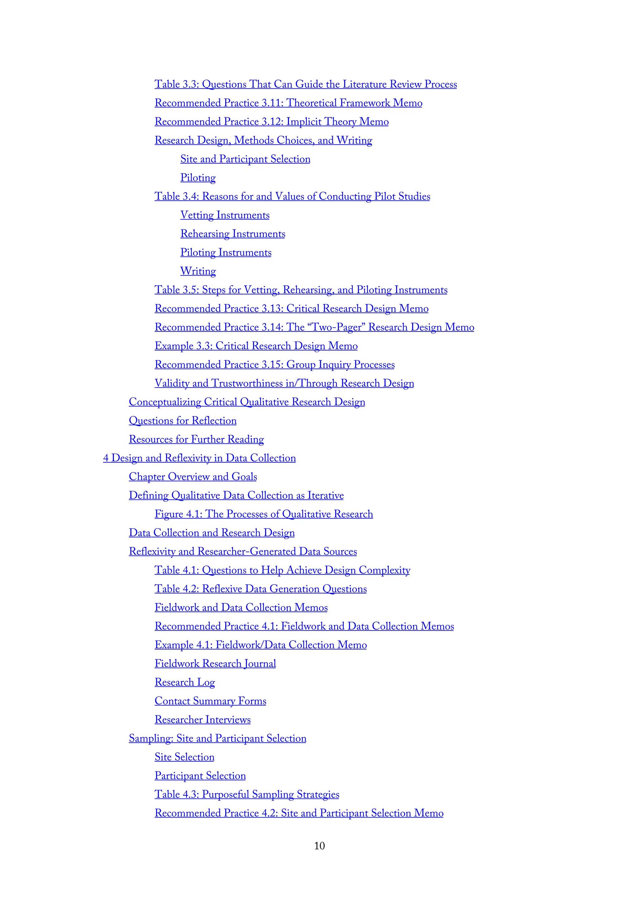 Table 3.3: Questions That Can Guide the Literature Review Process
Recommended Practice 3.11: Theoretical Framework Memo
Recommended Practice 3.12: Implicit Theory Memo
Research Design, Methods Choices, and Writing
Site and Participant Selection
Piloting
Table 3.4: Reasons for and Values of Conducting Pilot Studies
Vetting Instruments
Rehearsing Instruments
Piloting Instruments
Writing
Table 3.5: Steps for Vetting, Rehearsing, and Piloting Instruments
Recommended Practice 3.13: Critical Research Design Memo
Recommended Practice 3.14: The “Two-Pager” Research Design Memo
Example 3.3: Critical Research Design Memo
Recommended Practice 3.15: Group Inquiry Processes
Validity and Trustworthiness in/Through Research Design
Conceptualizing Critical Qualitative Research Design
Questions for Reflection
Resources for Further Reading
4 Design and Reflexivity in Data Collection
Chapter Overview and Goals
Defining Qualitative Data Collection as Iterative
Figure 4.1: The Processes of Qualitative Research
Data Collection and Research Design
Reflexivity and Researcher-Generated Data Sources
Table 4.1: Questions to Help Achieve Design Complexity
Table 4.2: Reflexive Data Generation Questions
Fieldwork and Data Collection Memos
Recommended Practice 4.1: Fieldwork and Data Collection Memos
Example 4.1: Fieldwork/Data Collection Memo
Fieldwork Research Journal
Research Log
Contact Summary Forms
Researcher Interviews
Sampling: Site and Participant Selection
Site Selection
Participant Selection
Table 4.3: Purposeful Sampling Strategies
Recommended Practice 4.2: Site and Participant Selection Memo
10
 