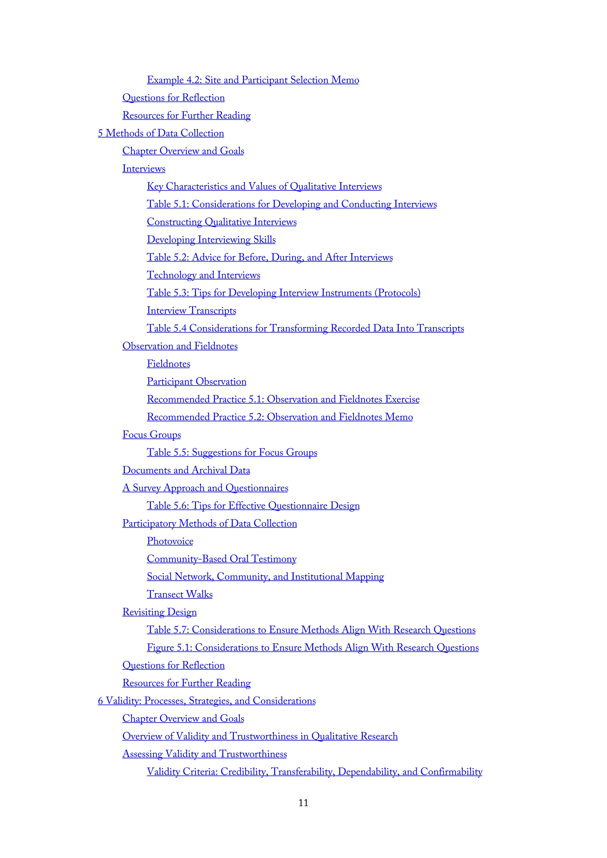 Example 4.2: Site and Participant Selection Memo
Questions for Reflection
Resources for Further Reading
5 Methods of Data Collection
Chapter Overview and Goals
Interviews
Key Characteristics and Values of Qualitative Interviews
Table 5.1: Considerations for Developing and Conducting Interviews
Constructing Qualitative Interviews
Developing Interviewing Skills
Table 5.2: Advice for Before, During, and After Interviews
Technology and Interviews
Table 5.3: Tips for Developing Interview Instruments (Protocols)
Interview Transcripts
Table 5.4 Considerations for Transforming Recorded Data Into Transcripts
Observation and Fieldnotes
Fieldnotes
Participant Observation
Recommended Practice 5.1: Observation and Fieldnotes Exercise
Recommended Practice 5.2: Observation and Fieldnotes Memo
Focus Groups
Table 5.5: Suggestions for Focus Groups
Documents and Archival Data
A Survey Approach and Questionnaires
Table 5.6: Tips for Effective Questionnaire Design
Participatory Methods of Data Collection
Photovoice
Community-Based Oral Testimony
Social Network, Community, and Institutional Mapping
Transect Walks
Revisiting Design
Table 5.7: Considerations to Ensure Methods Align With Research Questions
Figure 5.1: Considerations to Ensure Methods Align With Research Questions
Questions for Reflection
Resources for Further Reading
6 Validity: Processes, Strategies, and Considerations
Chapter Overview and Goals
Overview of Validity and Trustworthiness in Qualitative Research
Assessing Validity and Trustworthiness
Validity Criteria: Credibility, Transferability, Dependability, and Confirmability
11
 