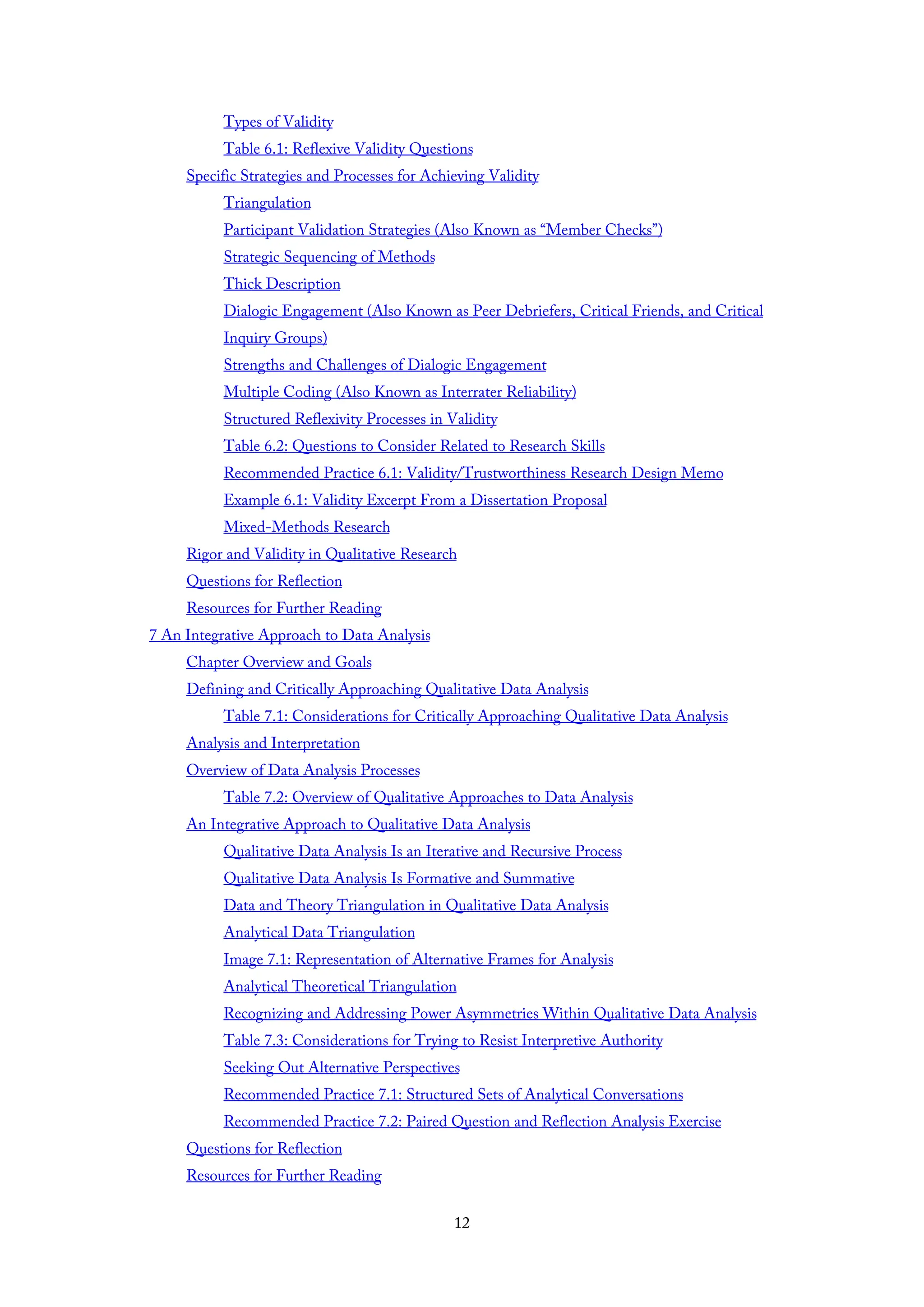 Types of Validity
Table 6.1: Reflexive Validity Questions
Specific Strategies and Processes for Achieving Validity
Triangulation
Participant Validation Strategies (Also Known as “Member Checks”)
Strategic Sequencing of Methods
Thick Description
Dialogic Engagement (Also Known as Peer Debriefers, Critical Friends, and Critical
Inquiry Groups)
Strengths and Challenges of Dialogic Engagement
Multiple Coding (Also Known as Interrater Reliability)
Structured Reflexivity Processes in Validity
Table 6.2: Questions to Consider Related to Research Skills
Recommended Practice 6.1: Validity/Trustworthiness Research Design Memo
Example 6.1: Validity Excerpt From a Dissertation Proposal
Mixed-Methods Research
Rigor and Validity in Qualitative Research
Questions for Reflection
Resources for Further Reading
7 An Integrative Approach to Data Analysis
Chapter Overview and Goals
Defining and Critically Approaching Qualitative Data Analysis
Table 7.1: Considerations for Critically Approaching Qualitative Data Analysis
Analysis and Interpretation
Overview of Data Analysis Processes
Table 7.2: Overview of Qualitative Approaches to Data Analysis
An Integrative Approach to Qualitative Data Analysis
Qualitative Data Analysis Is an Iterative and Recursive Process
Qualitative Data Analysis Is Formative and Summative
Data and Theory Triangulation in Qualitative Data Analysis
Analytical Data Triangulation
Image 7.1: Representation of Alternative Frames for Analysis
Analytical Theoretical Triangulation
Recognizing and Addressing Power Asymmetries Within Qualitative Data Analysis
Table 7.3: Considerations for Trying to Resist Interpretive Authority
Seeking Out Alternative Perspectives
Recommended Practice 7.1: Structured Sets of Analytical Conversations
Recommended Practice 7.2: Paired Question and Reflection Analysis Exercise
Questions for Reflection
Resources for Further Reading
12
 
