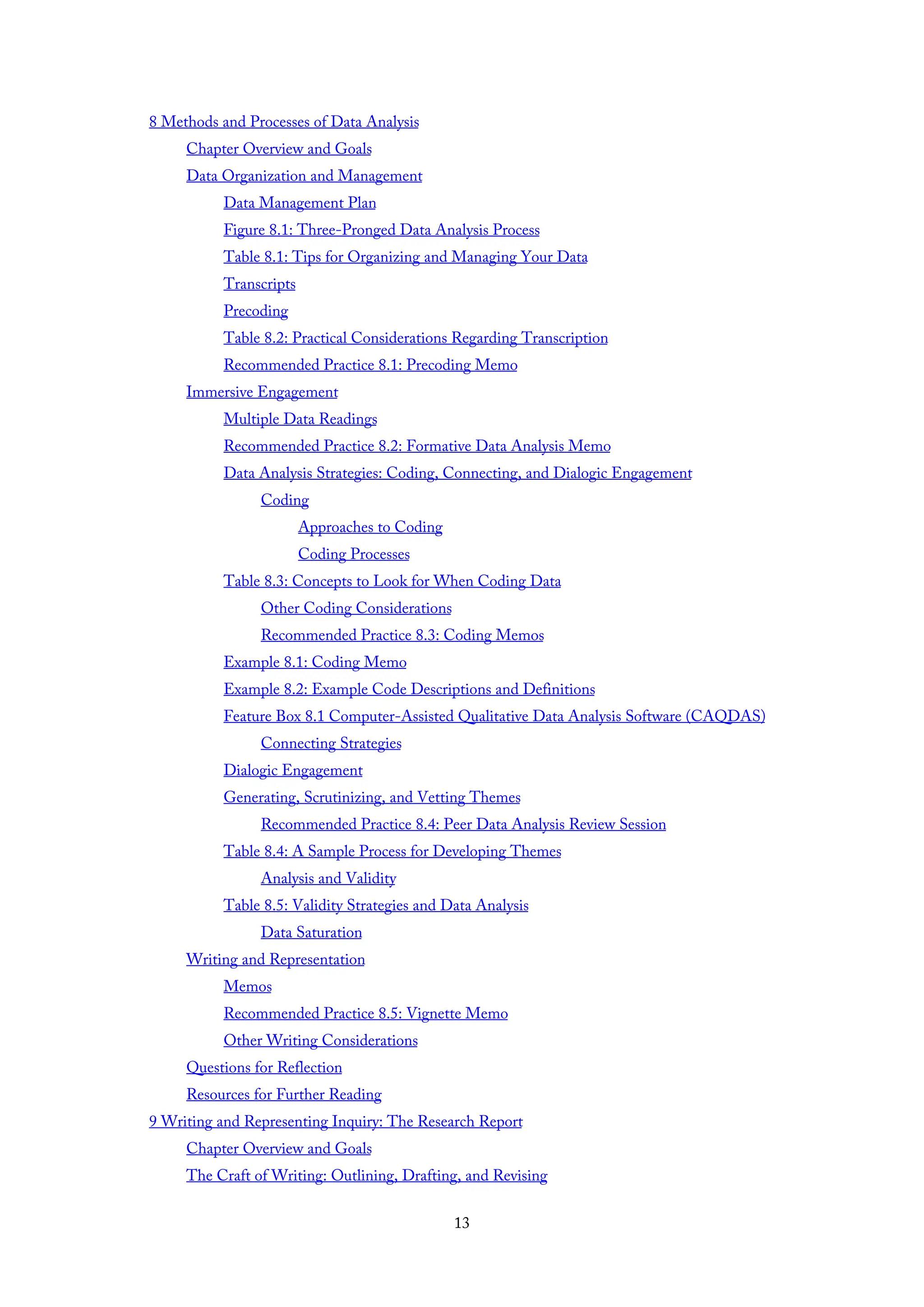 8 Methods and Processes of Data Analysis
Chapter Overview and Goals
Data Organization and Management
Data Management Plan
Figure 8.1: Three-Pronged Data Analysis Process
Table 8.1: Tips for Organizing and Managing Your Data
Transcripts
Precoding
Table 8.2: Practical Considerations Regarding Transcription
Recommended Practice 8.1: Precoding Memo
Immersive Engagement
Multiple Data Readings
Recommended Practice 8.2: Formative Data Analysis Memo
Data Analysis Strategies: Coding, Connecting, and Dialogic Engagement
Coding
Approaches to Coding
Coding Processes
Table 8.3: Concepts to Look for When Coding Data
Other Coding Considerations
Recommended Practice 8.3: Coding Memos
Example 8.1: Coding Memo
Example 8.2: Example Code Descriptions and Definitions
Feature Box 8.1 Computer-Assisted Qualitative Data Analysis Software (CAQDAS)
Connecting Strategies
Dialogic Engagement
Generating, Scrutinizing, and Vetting Themes
Recommended Practice 8.4: Peer Data Analysis Review Session
Table 8.4: A Sample Process for Developing Themes
Analysis and Validity
Table 8.5: Validity Strategies and Data Analysis
Data Saturation
Writing and Representation
Memos
Recommended Practice 8.5: Vignette Memo
Other Writing Considerations
Questions for Reflection
Resources for Further Reading
9 Writing and Representing Inquiry: The Research Report
Chapter Overview and Goals
The Craft of Writing: Outlining, Drafting, and Revising
13
 