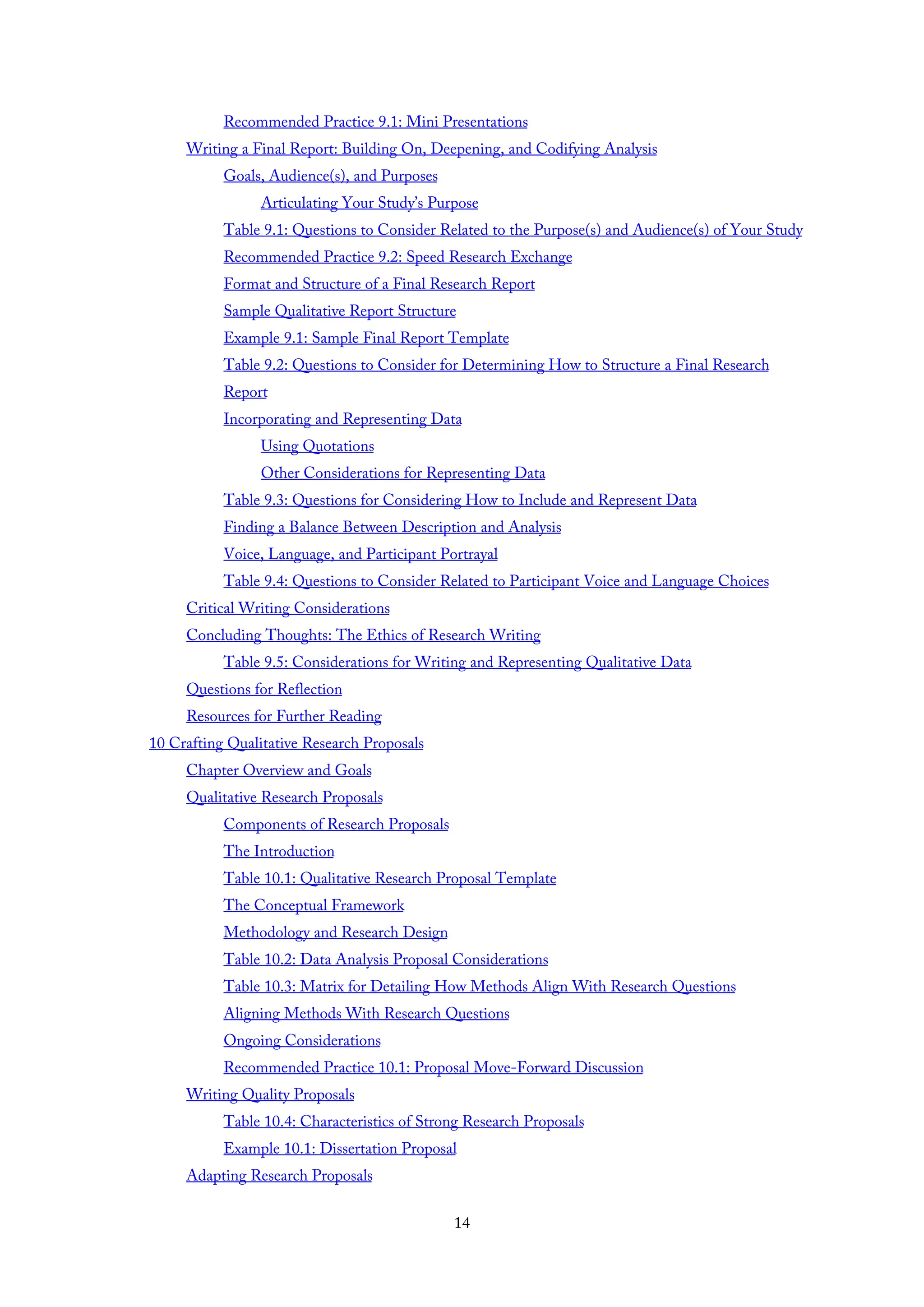 Recommended Practice 9.1: Mini Presentations
Writing a Final Report: Building On, Deepening, and Codifying Analysis
Goals, Audience(s), and Purposes
Articulating Your Study’s Purpose
Table 9.1: Questions to Consider Related to the Purpose(s) and Audience(s) of Your Study
Recommended Practice 9.2: Speed Research Exchange
Format and Structure of a Final Research Report
Sample Qualitative Report Structure
Example 9.1: Sample Final Report Template
Table 9.2: Questions to Consider for Determining How to Structure a Final Research
Report
Incorporating and Representing Data
Using Quotations
Other Considerations for Representing Data
Table 9.3: Questions for Considering How to Include and Represent Data
Finding a Balance Between Description and Analysis
Voice, Language, and Participant Portrayal
Table 9.4: Questions to Consider Related to Participant Voice and Language Choices
Critical Writing Considerations
Concluding Thoughts: The Ethics of Research Writing
Table 9.5: Considerations for Writing and Representing Qualitative Data
Questions for Reflection
Resources for Further Reading
10 Crafting Qualitative Research Proposals
Chapter Overview and Goals
Qualitative Research Proposals
Components of Research Proposals
The Introduction
Table 10.1: Qualitative Research Proposal Template
The Conceptual Framework
Methodology and Research Design
Table 10.2: Data Analysis Proposal Considerations
Table 10.3: Matrix for Detailing How Methods Align With Research Questions
Aligning Methods With Research Questions
Ongoing Considerations
Recommended Practice 10.1: Proposal Move-Forward Discussion
Writing Quality Proposals
Table 10.4: Characteristics of Strong Research Proposals
Example 10.1: Dissertation Proposal
Adapting Research Proposals
14
 
