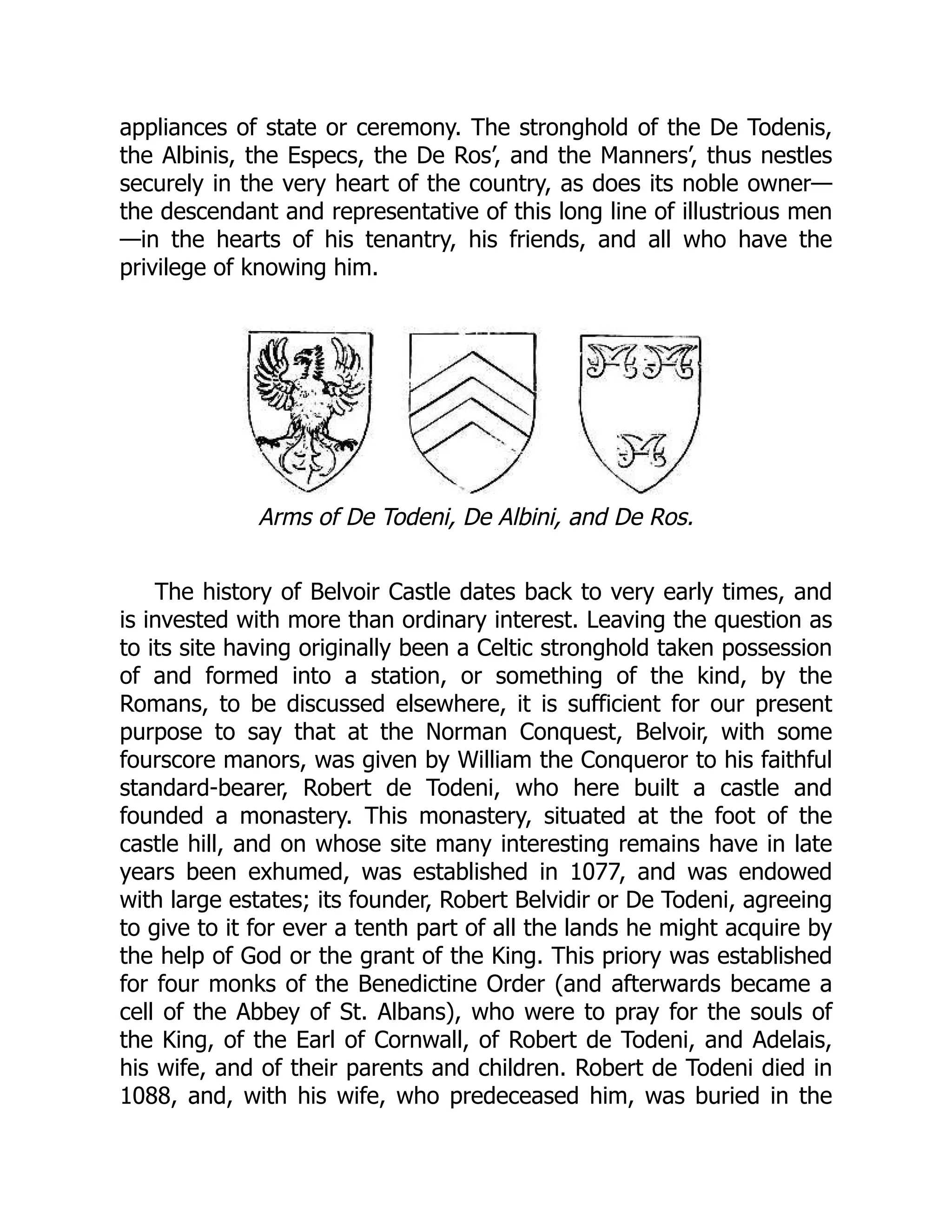 appliances of state or ceremony. The stronghold of the De Todenis,
the Albinis, the Especs, the De Ros’, and the Manners’, thus nestles
securely in the very heart of the country, as does its noble owner—
the descendant and representative of this long line of illustrious men
—in the hearts of his tenantry, his friends, and all who have the
privilege of knowing him.
Arms of De Todeni, De Albini, and De Ros.
The history of Belvoir Castle dates back to very early times, and
is invested with more than ordinary interest. Leaving the question as
to its site having originally been a Celtic stronghold taken possession
of and formed into a station, or something of the kind, by the
Romans, to be discussed elsewhere, it is sufficient for our present
purpose to say that at the Norman Conquest, Belvoir, with some
fourscore manors, was given by William the Conqueror to his faithful
standard-bearer, Robert de Todeni, who here built a castle and
founded a monastery. This monastery, situated at the foot of the
castle hill, and on whose site many interesting remains have in late
years been exhumed, was established in 1077, and was endowed
with large estates; its founder, Robert Belvidir or De Todeni, agreeing
to give to it for ever a tenth part of all the lands he might acquire by
the help of God or the grant of the King. This priory was established
for four monks of the Benedictine Order (and afterwards became a
cell of the Abbey of St. Albans), who were to pray for the souls of
the King, of the Earl of Cornwall, of Robert de Todeni, and Adelais,
his wife, and of their parents and children. Robert de Todeni died in
1088, and, with his wife, who predeceased him, was buried in the
 