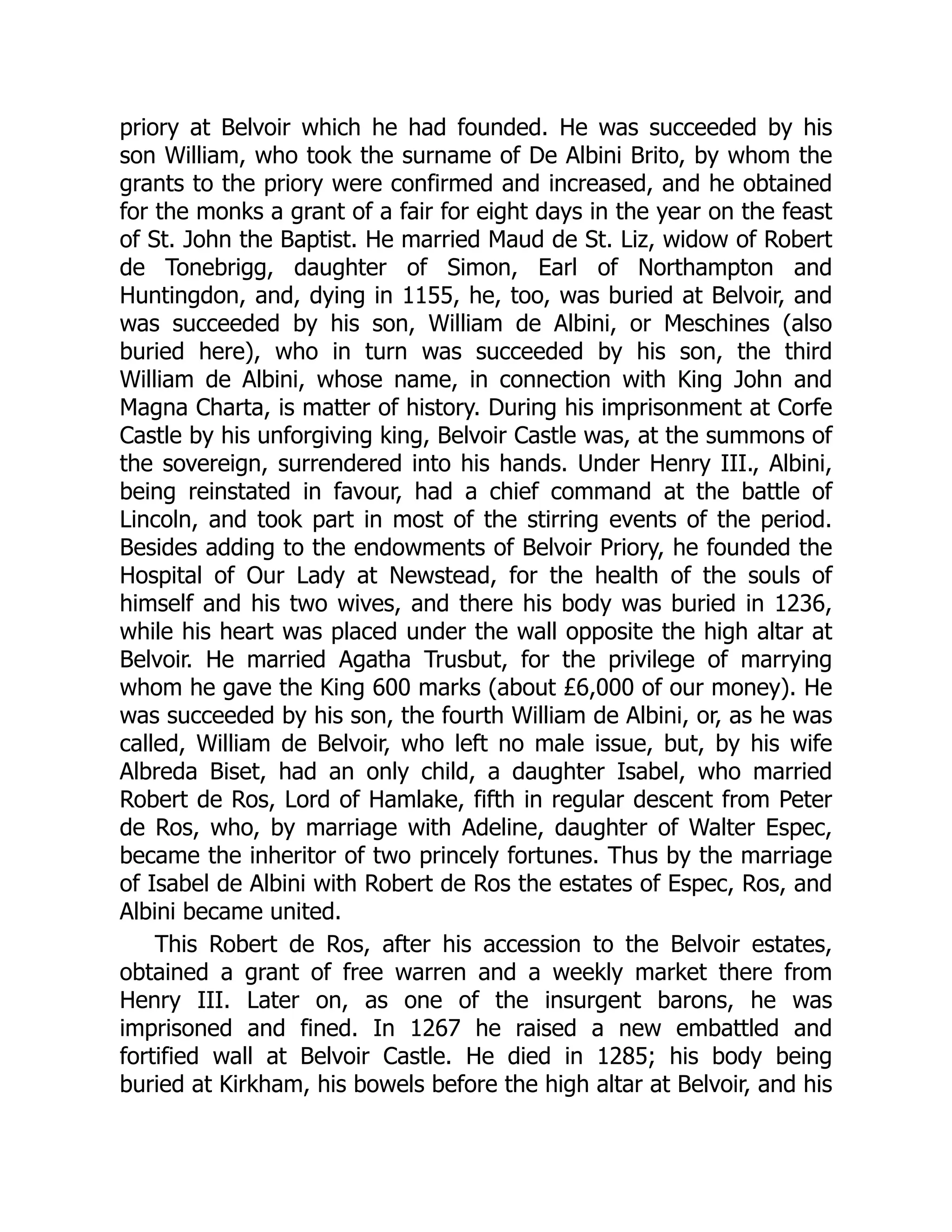 priory at Belvoir which he had founded. He was succeeded by his
son William, who took the surname of De Albini Brito, by whom the
grants to the priory were confirmed and increased, and he obtained
for the monks a grant of a fair for eight days in the year on the feast
of St. John the Baptist. He married Maud de St. Liz, widow of Robert
de Tonebrigg, daughter of Simon, Earl of Northampton and
Huntingdon, and, dying in 1155, he, too, was buried at Belvoir, and
was succeeded by his son, William de Albini, or Meschines (also
buried here), who in turn was succeeded by his son, the third
William de Albini, whose name, in connection with King John and
Magna Charta, is matter of history. During his imprisonment at Corfe
Castle by his unforgiving king, Belvoir Castle was, at the summons of
the sovereign, surrendered into his hands. Under Henry III., Albini,
being reinstated in favour, had a chief command at the battle of
Lincoln, and took part in most of the stirring events of the period.
Besides adding to the endowments of Belvoir Priory, he founded the
Hospital of Our Lady at Newstead, for the health of the souls of
himself and his two wives, and there his body was buried in 1236,
while his heart was placed under the wall opposite the high altar at
Belvoir. He married Agatha Trusbut, for the privilege of marrying
whom he gave the King 600 marks (about £6,000 of our money). He
was succeeded by his son, the fourth William de Albini, or, as he was
called, William de Belvoir, who left no male issue, but, by his wife
Albreda Biset, had an only child, a daughter Isabel, who married
Robert de Ros, Lord of Hamlake, fifth in regular descent from Peter
de Ros, who, by marriage with Adeline, daughter of Walter Espec,
became the inheritor of two princely fortunes. Thus by the marriage
of Isabel de Albini with Robert de Ros the estates of Espec, Ros, and
Albini became united.
This Robert de Ros, after his accession to the Belvoir estates,
obtained a grant of free warren and a weekly market there from
Henry III. Later on, as one of the insurgent barons, he was
imprisoned and fined. In 1267 he raised a new embattled and
fortified wall at Belvoir Castle. He died in 1285; his body being
buried at Kirkham, his bowels before the high altar at Belvoir, and his
 