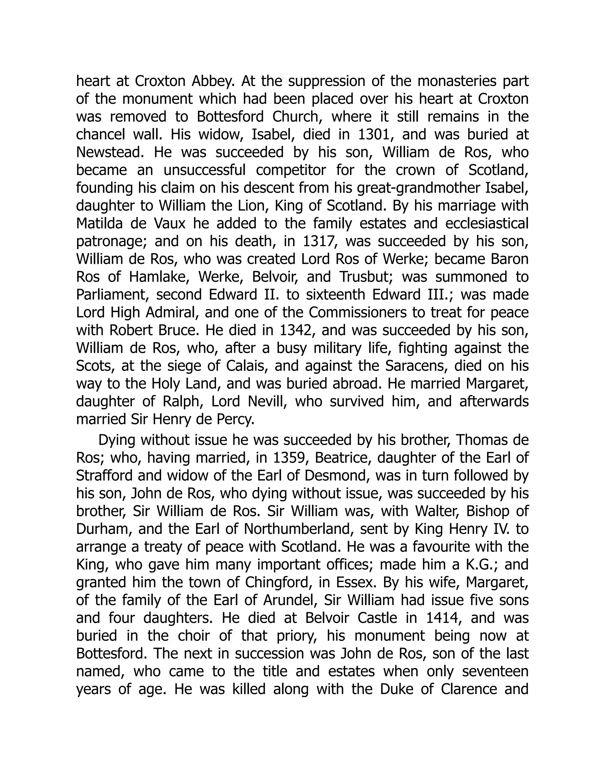 heart at Croxton Abbey. At the suppression of the monasteries part
of the monument which had been placed over his heart at Croxton
was removed to Bottesford Church, where it still remains in the
chancel wall. His widow, Isabel, died in 1301, and was buried at
Newstead. He was succeeded by his son, William de Ros, who
became an unsuccessful competitor for the crown of Scotland,
founding his claim on his descent from his great-grandmother Isabel,
daughter to William the Lion, King of Scotland. By his marriage with
Matilda de Vaux he added to the family estates and ecclesiastical
patronage; and on his death, in 1317, was succeeded by his son,
William de Ros, who was created Lord Ros of Werke; became Baron
Ros of Hamlake, Werke, Belvoir, and Trusbut; was summoned to
Parliament, second Edward II. to sixteenth Edward III.; was made
Lord High Admiral, and one of the Commissioners to treat for peace
with Robert Bruce. He died in 1342, and was succeeded by his son,
William de Ros, who, after a busy military life, fighting against the
Scots, at the siege of Calais, and against the Saracens, died on his
way to the Holy Land, and was buried abroad. He married Margaret,
daughter of Ralph, Lord Nevill, who survived him, and afterwards
married Sir Henry de Percy.
Dying without issue he was succeeded by his brother, Thomas de
Ros; who, having married, in 1359, Beatrice, daughter of the Earl of
Strafford and widow of the Earl of Desmond, was in turn followed by
his son, John de Ros, who dying without issue, was succeeded by his
brother, Sir William de Ros. Sir William was, with Walter, Bishop of
Durham, and the Earl of Northumberland, sent by King Henry IV. to
arrange a treaty of peace with Scotland. He was a favourite with the
King, who gave him many important offices; made him a K.G.; and
granted him the town of Chingford, in Essex. By his wife, Margaret,
of the family of the Earl of Arundel, Sir William had issue five sons
and four daughters. He died at Belvoir Castle in 1414, and was
buried in the choir of that priory, his monument being now at
Bottesford. The next in succession was John de Ros, son of the last
named, who came to the title and estates when only seventeen
years of age. He was killed along with the Duke of Clarence and
 