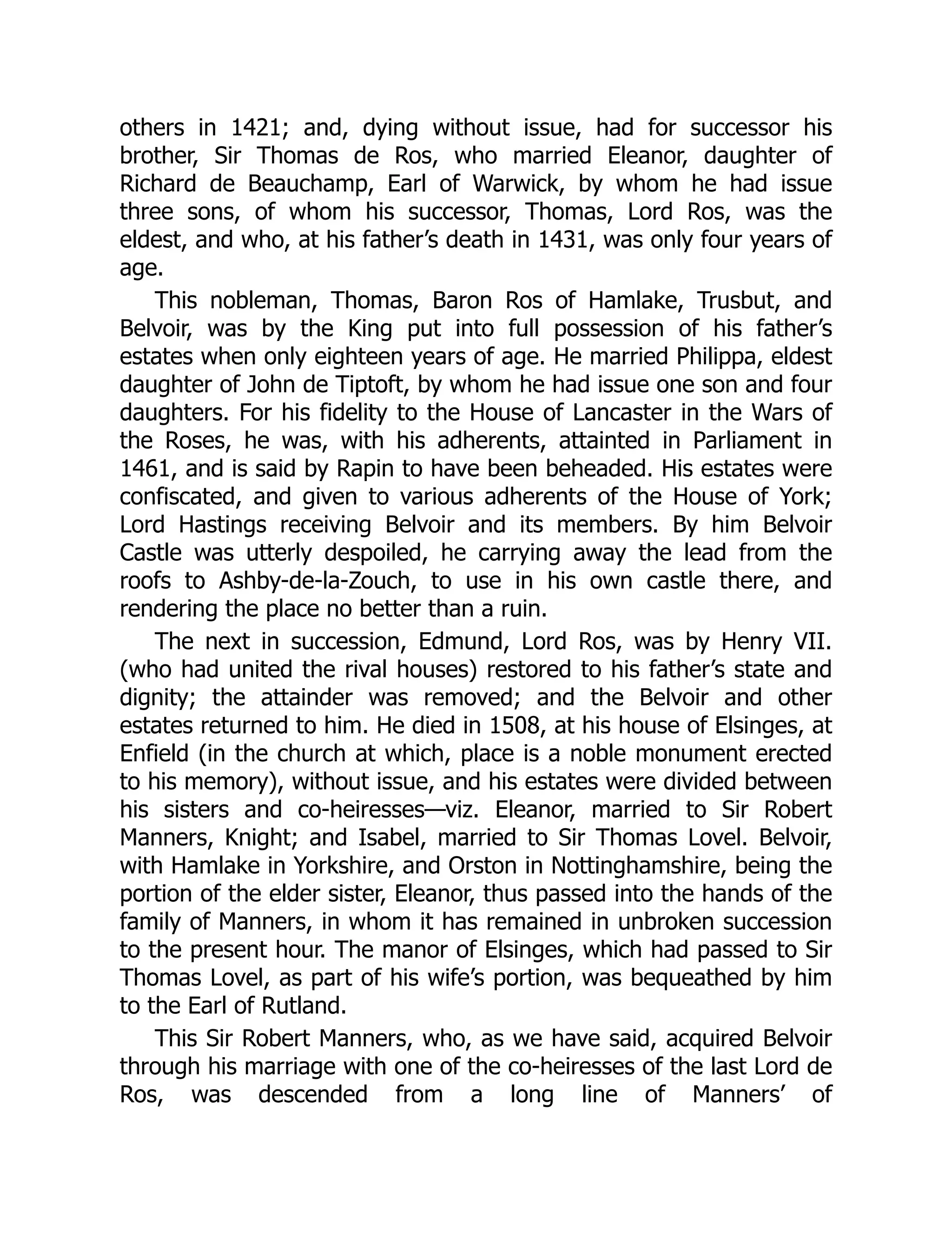 others in 1421; and, dying without issue, had for successor his
brother, Sir Thomas de Ros, who married Eleanor, daughter of
Richard de Beauchamp, Earl of Warwick, by whom he had issue
three sons, of whom his successor, Thomas, Lord Ros, was the
eldest, and who, at his father’s death in 1431, was only four years of
age.
This nobleman, Thomas, Baron Ros of Hamlake, Trusbut, and
Belvoir, was by the King put into full possession of his father’s
estates when only eighteen years of age. He married Philippa, eldest
daughter of John de Tiptoft, by whom he had issue one son and four
daughters. For his fidelity to the House of Lancaster in the Wars of
the Roses, he was, with his adherents, attainted in Parliament in
1461, and is said by Rapin to have been beheaded. His estates were
confiscated, and given to various adherents of the House of York;
Lord Hastings receiving Belvoir and its members. By him Belvoir
Castle was utterly despoiled, he carrying away the lead from the
roofs to Ashby-de-la-Zouch, to use in his own castle there, and
rendering the place no better than a ruin.
The next in succession, Edmund, Lord Ros, was by Henry VII.
(who had united the rival houses) restored to his father’s state and
dignity; the attainder was removed; and the Belvoir and other
estates returned to him. He died in 1508, at his house of Elsinges, at
Enfield (in the church at which, place is a noble monument erected
to his memory), without issue, and his estates were divided between
his sisters and co-heiresses—viz. Eleanor, married to Sir Robert
Manners, Knight; and Isabel, married to Sir Thomas Lovel. Belvoir,
with Hamlake in Yorkshire, and Orston in Nottinghamshire, being the
portion of the elder sister, Eleanor, thus passed into the hands of the
family of Manners, in whom it has remained in unbroken succession
to the present hour. The manor of Elsinges, which had passed to Sir
Thomas Lovel, as part of his wife’s portion, was bequeathed by him
to the Earl of Rutland.
This Sir Robert Manners, who, as we have said, acquired Belvoir
through his marriage with one of the co-heiresses of the last Lord de
Ros, was descended from a long line of Manners’ of
 