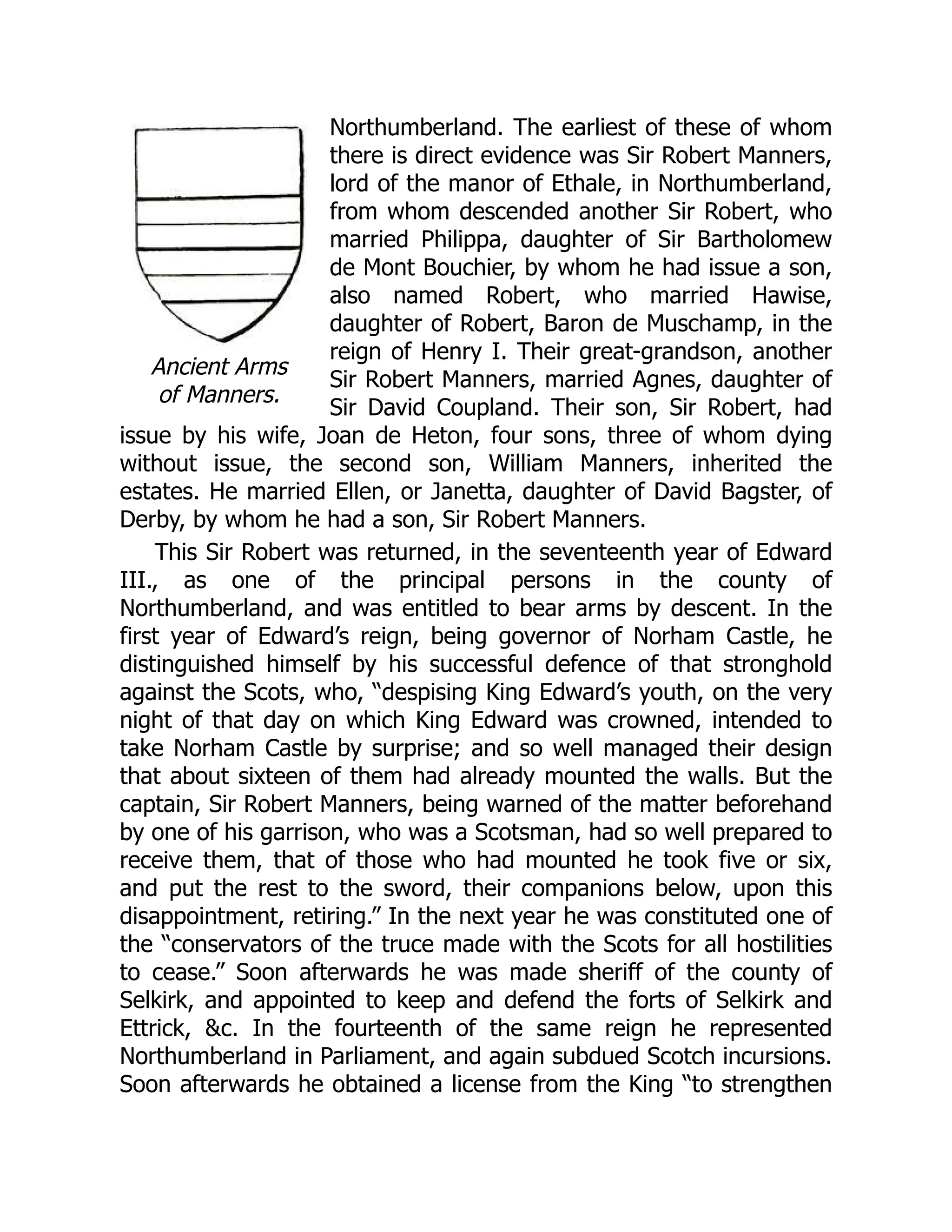 Ancient Arms
of Manners.
Northumberland. The earliest of these of whom
there is direct evidence was Sir Robert Manners,
lord of the manor of Ethale, in Northumberland,
from whom descended another Sir Robert, who
married Philippa, daughter of Sir Bartholomew
de Mont Bouchier, by whom he had issue a son,
also named Robert, who married Hawise,
daughter of Robert, Baron de Muschamp, in the
reign of Henry I. Their great-grandson, another
Sir Robert Manners, married Agnes, daughter of
Sir David Coupland. Their son, Sir Robert, had
issue by his wife, Joan de Heton, four sons, three of whom dying
without issue, the second son, William Manners, inherited the
estates. He married Ellen, or Janetta, daughter of David Bagster, of
Derby, by whom he had a son, Sir Robert Manners.
This Sir Robert was returned, in the seventeenth year of Edward
III., as one of the principal persons in the county of
Northumberland, and was entitled to bear arms by descent. In the
first year of Edward’s reign, being governor of Norham Castle, he
distinguished himself by his successful defence of that stronghold
against the Scots, who, “despising King Edward’s youth, on the very
night of that day on which King Edward was crowned, intended to
take Norham Castle by surprise; and so well managed their design
that about sixteen of them had already mounted the walls. But the
captain, Sir Robert Manners, being warned of the matter beforehand
by one of his garrison, who was a Scotsman, had so well prepared to
receive them, that of those who had mounted he took five or six,
and put the rest to the sword, their companions below, upon this
disappointment, retiring.” In the next year he was constituted one of
the “conservators of the truce made with the Scots for all hostilities
to cease.” Soon afterwards he was made sheriff of the county of
Selkirk, and appointed to keep and defend the forts of Selkirk and
Ettrick, &c. In the fourteenth of the same reign he represented
Northumberland in Parliament, and again subdued Scotch incursions.
Soon afterwards he obtained a license from the King “to strengthen
 