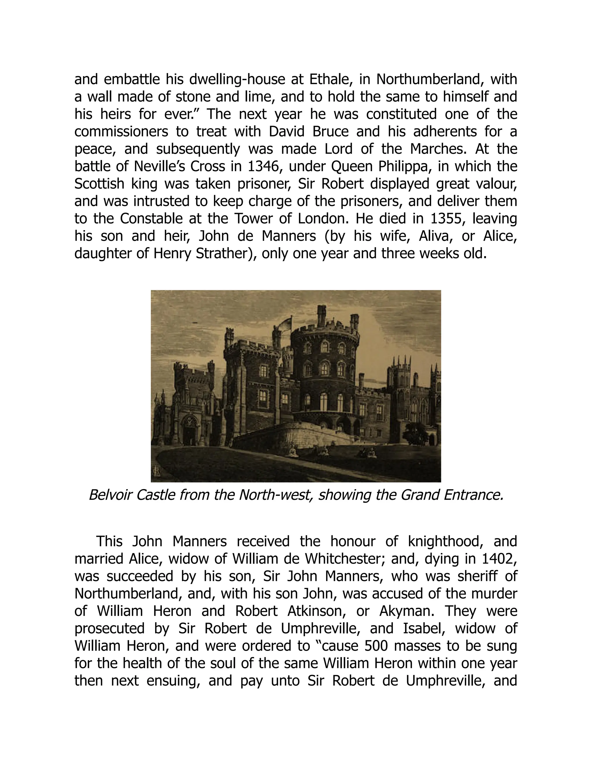 and embattle his dwelling-house at Ethale, in Northumberland, with
a wall made of stone and lime, and to hold the same to himself and
his heirs for ever.” The next year he was constituted one of the
commissioners to treat with David Bruce and his adherents for a
peace, and subsequently was made Lord of the Marches. At the
battle of Neville’s Cross in 1346, under Queen Philippa, in which the
Scottish king was taken prisoner, Sir Robert displayed great valour,
and was intrusted to keep charge of the prisoners, and deliver them
to the Constable at the Tower of London. He died in 1355, leaving
his son and heir, John de Manners (by his wife, Aliva, or Alice,
daughter of Henry Strather), only one year and three weeks old.
Belvoir Castle from the North-west, showing the Grand Entrance.
This John Manners received the honour of knighthood, and
married Alice, widow of William de Whitchester; and, dying in 1402,
was succeeded by his son, Sir John Manners, who was sheriff of
Northumberland, and, with his son John, was accused of the murder
of William Heron and Robert Atkinson, or Akyman. They were
prosecuted by Sir Robert de Umphreville, and Isabel, widow of
William Heron, and were ordered to “cause 500 masses to be sung
for the health of the soul of the same William Heron within one year
then next ensuing, and pay unto Sir Robert de Umphreville, and
 