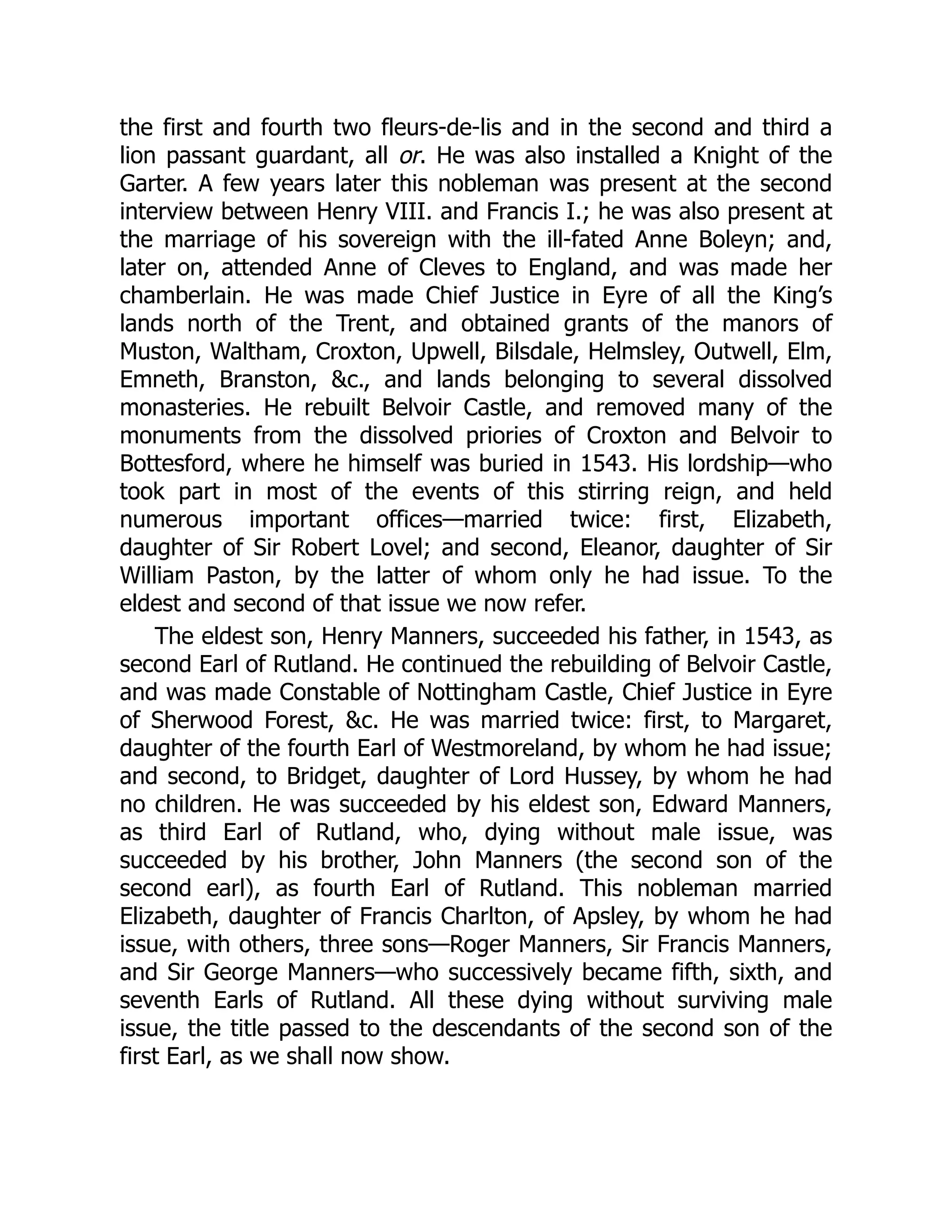 the first and fourth two fleurs-de-lis and in the second and third a
lion passant guardant, all or. He was also installed a Knight of the
Garter. A few years later this nobleman was present at the second
interview between Henry VIII. and Francis I.; he was also present at
the marriage of his sovereign with the ill-fated Anne Boleyn; and,
later on, attended Anne of Cleves to England, and was made her
chamberlain. He was made Chief Justice in Eyre of all the King’s
lands north of the Trent, and obtained grants of the manors of
Muston, Waltham, Croxton, Upwell, Bilsdale, Helmsley, Outwell, Elm,
Emneth, Branston, &c., and lands belonging to several dissolved
monasteries. He rebuilt Belvoir Castle, and removed many of the
monuments from the dissolved priories of Croxton and Belvoir to
Bottesford, where he himself was buried in 1543. His lordship—who
took part in most of the events of this stirring reign, and held
numerous important offices—married twice: first, Elizabeth,
daughter of Sir Robert Lovel; and second, Eleanor, daughter of Sir
William Paston, by the latter of whom only he had issue. To the
eldest and second of that issue we now refer.
The eldest son, Henry Manners, succeeded his father, in 1543, as
second Earl of Rutland. He continued the rebuilding of Belvoir Castle,
and was made Constable of Nottingham Castle, Chief Justice in Eyre
of Sherwood Forest, &c. He was married twice: first, to Margaret,
daughter of the fourth Earl of Westmoreland, by whom he had issue;
and second, to Bridget, daughter of Lord Hussey, by whom he had
no children. He was succeeded by his eldest son, Edward Manners,
as third Earl of Rutland, who, dying without male issue, was
succeeded by his brother, John Manners (the second son of the
second earl), as fourth Earl of Rutland. This nobleman married
Elizabeth, daughter of Francis Charlton, of Apsley, by whom he had
issue, with others, three sons—Roger Manners, Sir Francis Manners,
and Sir George Manners—who successively became fifth, sixth, and
seventh Earls of Rutland. All these dying without surviving male
issue, the title passed to the descendants of the second son of the
first Earl, as we shall now show.
 