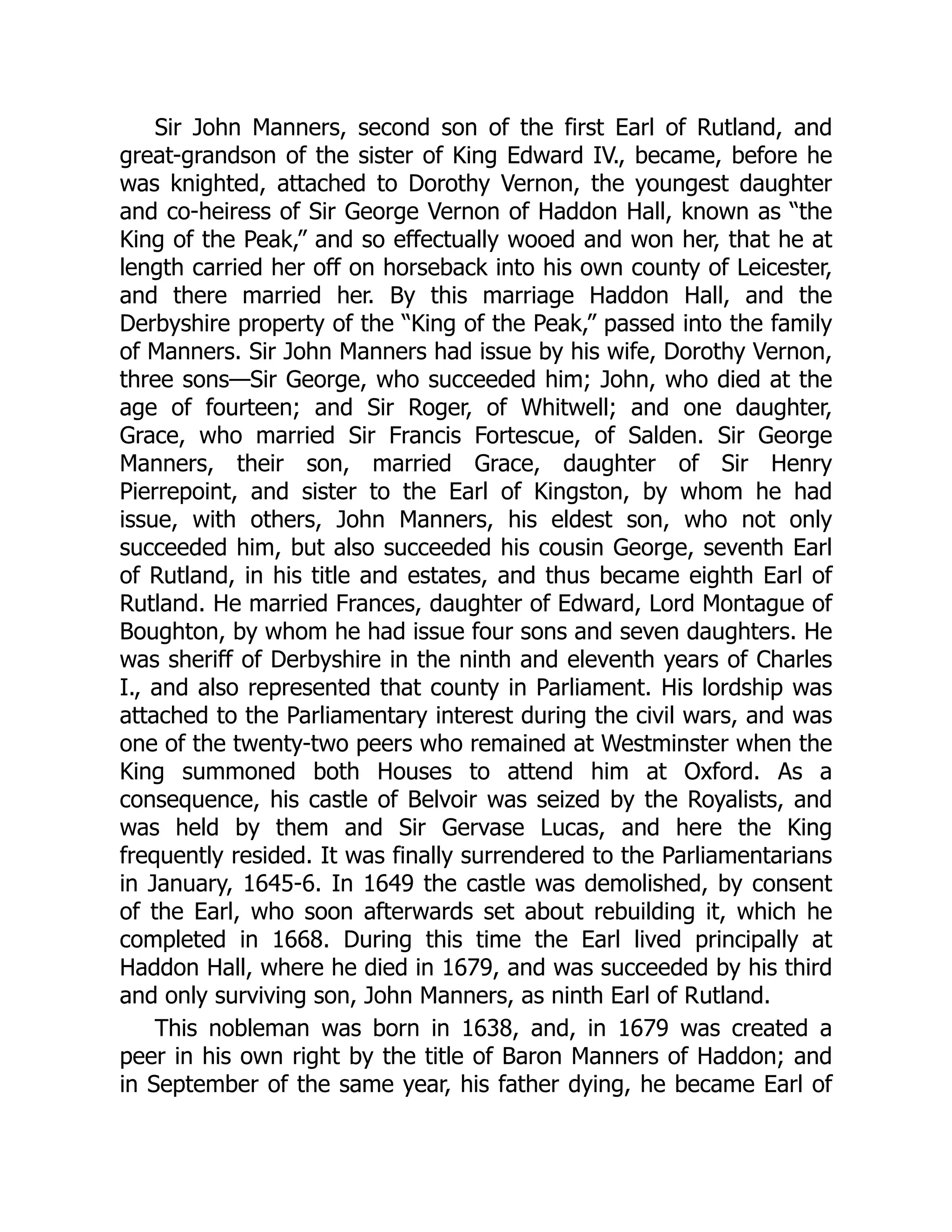 Sir John Manners, second son of the first Earl of Rutland, and
great-grandson of the sister of King Edward IV., became, before he
was knighted, attached to Dorothy Vernon, the youngest daughter
and co-heiress of Sir George Vernon of Haddon Hall, known as “the
King of the Peak,” and so effectually wooed and won her, that he at
length carried her off on horseback into his own county of Leicester,
and there married her. By this marriage Haddon Hall, and the
Derbyshire property of the “King of the Peak,” passed into the family
of Manners. Sir John Manners had issue by his wife, Dorothy Vernon,
three sons—Sir George, who succeeded him; John, who died at the
age of fourteen; and Sir Roger, of Whitwell; and one daughter,
Grace, who married Sir Francis Fortescue, of Salden. Sir George
Manners, their son, married Grace, daughter of Sir Henry
Pierrepoint, and sister to the Earl of Kingston, by whom he had
issue, with others, John Manners, his eldest son, who not only
succeeded him, but also succeeded his cousin George, seventh Earl
of Rutland, in his title and estates, and thus became eighth Earl of
Rutland. He married Frances, daughter of Edward, Lord Montague of
Boughton, by whom he had issue four sons and seven daughters. He
was sheriff of Derbyshire in the ninth and eleventh years of Charles
I., and also represented that county in Parliament. His lordship was
attached to the Parliamentary interest during the civil wars, and was
one of the twenty-two peers who remained at Westminster when the
King summoned both Houses to attend him at Oxford. As a
consequence, his castle of Belvoir was seized by the Royalists, and
was held by them and Sir Gervase Lucas, and here the King
frequently resided. It was finally surrendered to the Parliamentarians
in January, 1645-6. In 1649 the castle was demolished, by consent
of the Earl, who soon afterwards set about rebuilding it, which he
completed in 1668. During this time the Earl lived principally at
Haddon Hall, where he died in 1679, and was succeeded by his third
and only surviving son, John Manners, as ninth Earl of Rutland.
This nobleman was born in 1638, and, in 1679 was created a
peer in his own right by the title of Baron Manners of Haddon; and
in September of the same year, his father dying, he became Earl of
 