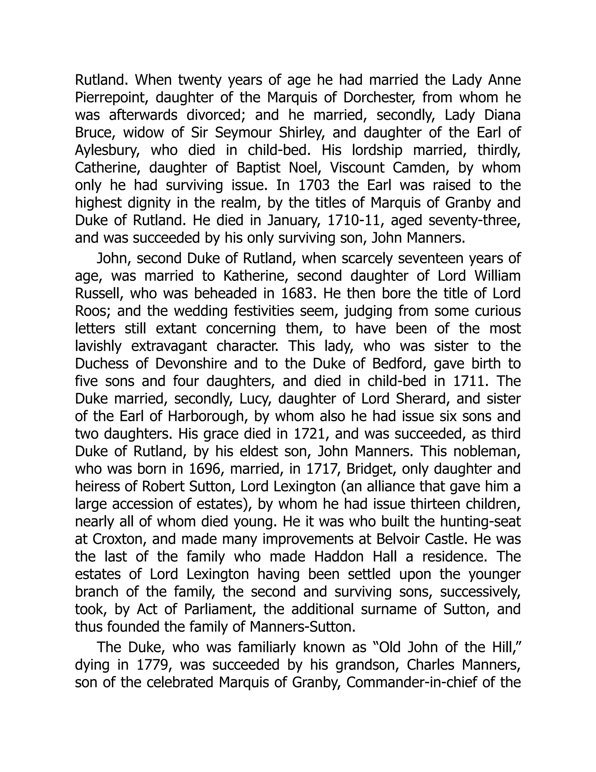 Rutland. When twenty years of age he had married the Lady Anne
Pierrepoint, daughter of the Marquis of Dorchester, from whom he
was afterwards divorced; and he married, secondly, Lady Diana
Bruce, widow of Sir Seymour Shirley, and daughter of the Earl of
Aylesbury, who died in child-bed. His lordship married, thirdly,
Catherine, daughter of Baptist Noel, Viscount Camden, by whom
only he had surviving issue. In 1703 the Earl was raised to the
highest dignity in the realm, by the titles of Marquis of Granby and
Duke of Rutland. He died in January, 1710-11, aged seventy-three,
and was succeeded by his only surviving son, John Manners.
John, second Duke of Rutland, when scarcely seventeen years of
age, was married to Katherine, second daughter of Lord William
Russell, who was beheaded in 1683. He then bore the title of Lord
Roos; and the wedding festivities seem, judging from some curious
letters still extant concerning them, to have been of the most
lavishly extravagant character. This lady, who was sister to the
Duchess of Devonshire and to the Duke of Bedford, gave birth to
five sons and four daughters, and died in child-bed in 1711. The
Duke married, secondly, Lucy, daughter of Lord Sherard, and sister
of the Earl of Harborough, by whom also he had issue six sons and
two daughters. His grace died in 1721, and was succeeded, as third
Duke of Rutland, by his eldest son, John Manners. This nobleman,
who was born in 1696, married, in 1717, Bridget, only daughter and
heiress of Robert Sutton, Lord Lexington (an alliance that gave him a
large accession of estates), by whom he had issue thirteen children,
nearly all of whom died young. He it was who built the hunting-seat
at Croxton, and made many improvements at Belvoir Castle. He was
the last of the family who made Haddon Hall a residence. The
estates of Lord Lexington having been settled upon the younger
branch of the family, the second and surviving sons, successively,
took, by Act of Parliament, the additional surname of Sutton, and
thus founded the family of Manners-Sutton.
The Duke, who was familiarly known as “Old John of the Hill,”
dying in 1779, was succeeded by his grandson, Charles Manners,
son of the celebrated Marquis of Granby, Commander-in-chief of the
 
