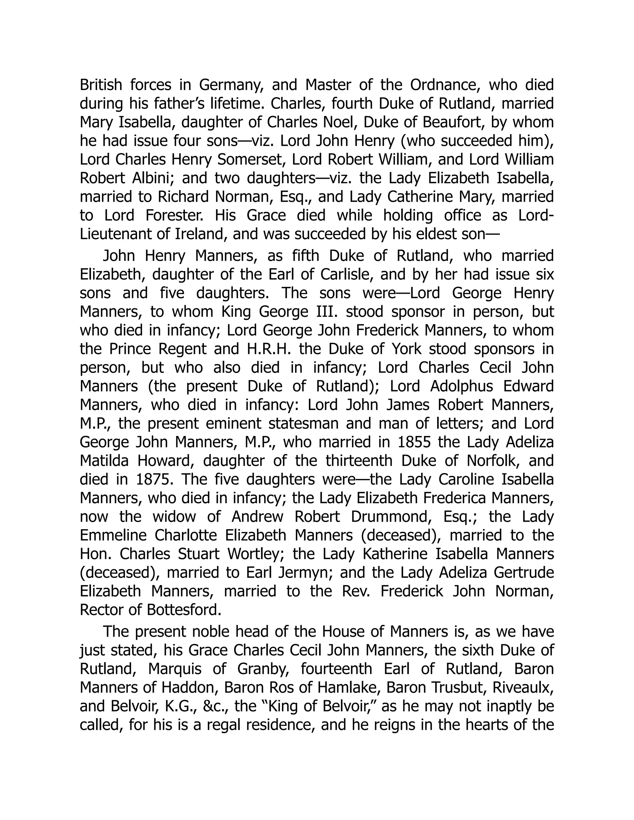 British forces in Germany, and Master of the Ordnance, who died
during his father’s lifetime. Charles, fourth Duke of Rutland, married
Mary Isabella, daughter of Charles Noel, Duke of Beaufort, by whom
he had issue four sons—viz. Lord John Henry (who succeeded him),
Lord Charles Henry Somerset, Lord Robert William, and Lord William
Robert Albini; and two daughters—viz. the Lady Elizabeth Isabella,
married to Richard Norman, Esq., and Lady Catherine Mary, married
to Lord Forester. His Grace died while holding office as Lord-
Lieutenant of Ireland, and was succeeded by his eldest son—
John Henry Manners, as fifth Duke of Rutland, who married
Elizabeth, daughter of the Earl of Carlisle, and by her had issue six
sons and five daughters. The sons were—Lord George Henry
Manners, to whom King George III. stood sponsor in person, but
who died in infancy; Lord George John Frederick Manners, to whom
the Prince Regent and H.R.H. the Duke of York stood sponsors in
person, but who also died in infancy; Lord Charles Cecil John
Manners (the present Duke of Rutland); Lord Adolphus Edward
Manners, who died in infancy: Lord John James Robert Manners,
M.P., the present eminent statesman and man of letters; and Lord
George John Manners, M.P., who married in 1855 the Lady Adeliza
Matilda Howard, daughter of the thirteenth Duke of Norfolk, and
died in 1875. The five daughters were—the Lady Caroline Isabella
Manners, who died in infancy; the Lady Elizabeth Frederica Manners,
now the widow of Andrew Robert Drummond, Esq.; the Lady
Emmeline Charlotte Elizabeth Manners (deceased), married to the
Hon. Charles Stuart Wortley; the Lady Katherine Isabella Manners
(deceased), married to Earl Jermyn; and the Lady Adeliza Gertrude
Elizabeth Manners, married to the Rev. Frederick John Norman,
Rector of Bottesford.
The present noble head of the House of Manners is, as we have
just stated, his Grace Charles Cecil John Manners, the sixth Duke of
Rutland, Marquis of Granby, fourteenth Earl of Rutland, Baron
Manners of Haddon, Baron Ros of Hamlake, Baron Trusbut, Riveaulx,
and Belvoir, K.G., &c., the “King of Belvoir,” as he may not inaptly be
called, for his is a regal residence, and he reigns in the hearts of the
 