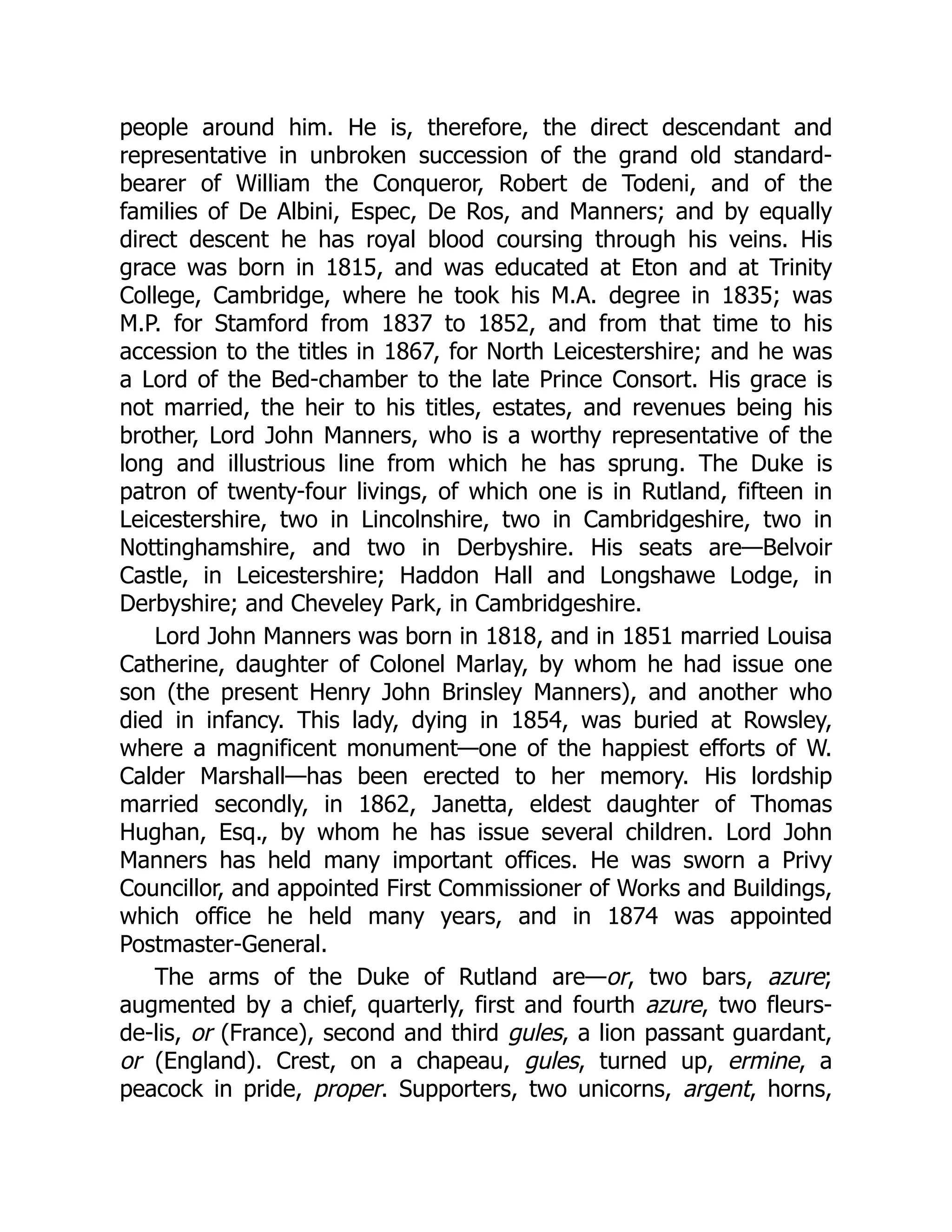people around him. He is, therefore, the direct descendant and
representative in unbroken succession of the grand old standard-
bearer of William the Conqueror, Robert de Todeni, and of the
families of De Albini, Espec, De Ros, and Manners; and by equally
direct descent he has royal blood coursing through his veins. His
grace was born in 1815, and was educated at Eton and at Trinity
College, Cambridge, where he took his M.A. degree in 1835; was
M.P. for Stamford from 1837 to 1852, and from that time to his
accession to the titles in 1867, for North Leicestershire; and he was
a Lord of the Bed-chamber to the late Prince Consort. His grace is
not married, the heir to his titles, estates, and revenues being his
brother, Lord John Manners, who is a worthy representative of the
long and illustrious line from which he has sprung. The Duke is
patron of twenty-four livings, of which one is in Rutland, fifteen in
Leicestershire, two in Lincolnshire, two in Cambridgeshire, two in
Nottinghamshire, and two in Derbyshire. His seats are—Belvoir
Castle, in Leicestershire; Haddon Hall and Longshawe Lodge, in
Derbyshire; and Cheveley Park, in Cambridgeshire.
Lord John Manners was born in 1818, and in 1851 married Louisa
Catherine, daughter of Colonel Marlay, by whom he had issue one
son (the present Henry John Brinsley Manners), and another who
died in infancy. This lady, dying in 1854, was buried at Rowsley,
where a magnificent monument—one of the happiest efforts of W.
Calder Marshall—has been erected to her memory. His lordship
married secondly, in 1862, Janetta, eldest daughter of Thomas
Hughan, Esq., by whom he has issue several children. Lord John
Manners has held many important offices. He was sworn a Privy
Councillor, and appointed First Commissioner of Works and Buildings,
which office he held many years, and in 1874 was appointed
Postmaster-General.
The arms of the Duke of Rutland are—or, two bars, azure;
augmented by a chief, quarterly, first and fourth azure, two fleurs-
de-lis, or (France), second and third gules, a lion passant guardant,
or (England). Crest, on a chapeau, gules, turned up, ermine, a
peacock in pride, proper. Supporters, two unicorns, argent, horns,
 