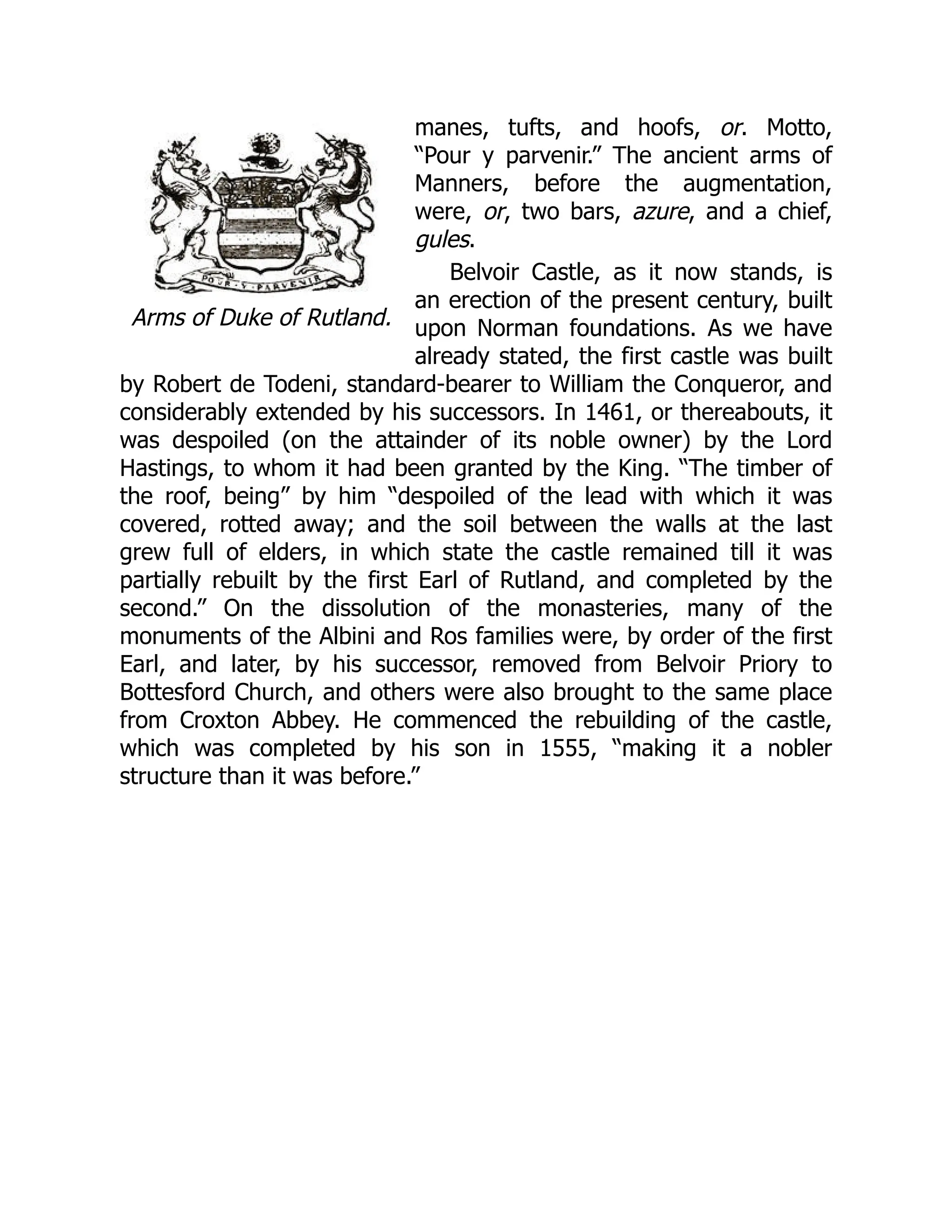 Arms of Duke of Rutland.
manes, tufts, and hoofs, or. Motto,
“Pour y parvenir.” The ancient arms of
Manners, before the augmentation,
were, or, two bars, azure, and a chief,
gules.
Belvoir Castle, as it now stands, is
an erection of the present century, built
upon Norman foundations. As we have
already stated, the first castle was built
by Robert de Todeni, standard-bearer to William the Conqueror, and
considerably extended by his successors. In 1461, or thereabouts, it
was despoiled (on the attainder of its noble owner) by the Lord
Hastings, to whom it had been granted by the King. “The timber of
the roof, being” by him “despoiled of the lead with which it was
covered, rotted away; and the soil between the walls at the last
grew full of elders, in which state the castle remained till it was
partially rebuilt by the first Earl of Rutland, and completed by the
second.” On the dissolution of the monasteries, many of the
monuments of the Albini and Ros families were, by order of the first
Earl, and later, by his successor, removed from Belvoir Priory to
Bottesford Church, and others were also brought to the same place
from Croxton Abbey. He commenced the rebuilding of the castle,
which was completed by his son in 1555, “making it a nobler
structure than it was before.”
 