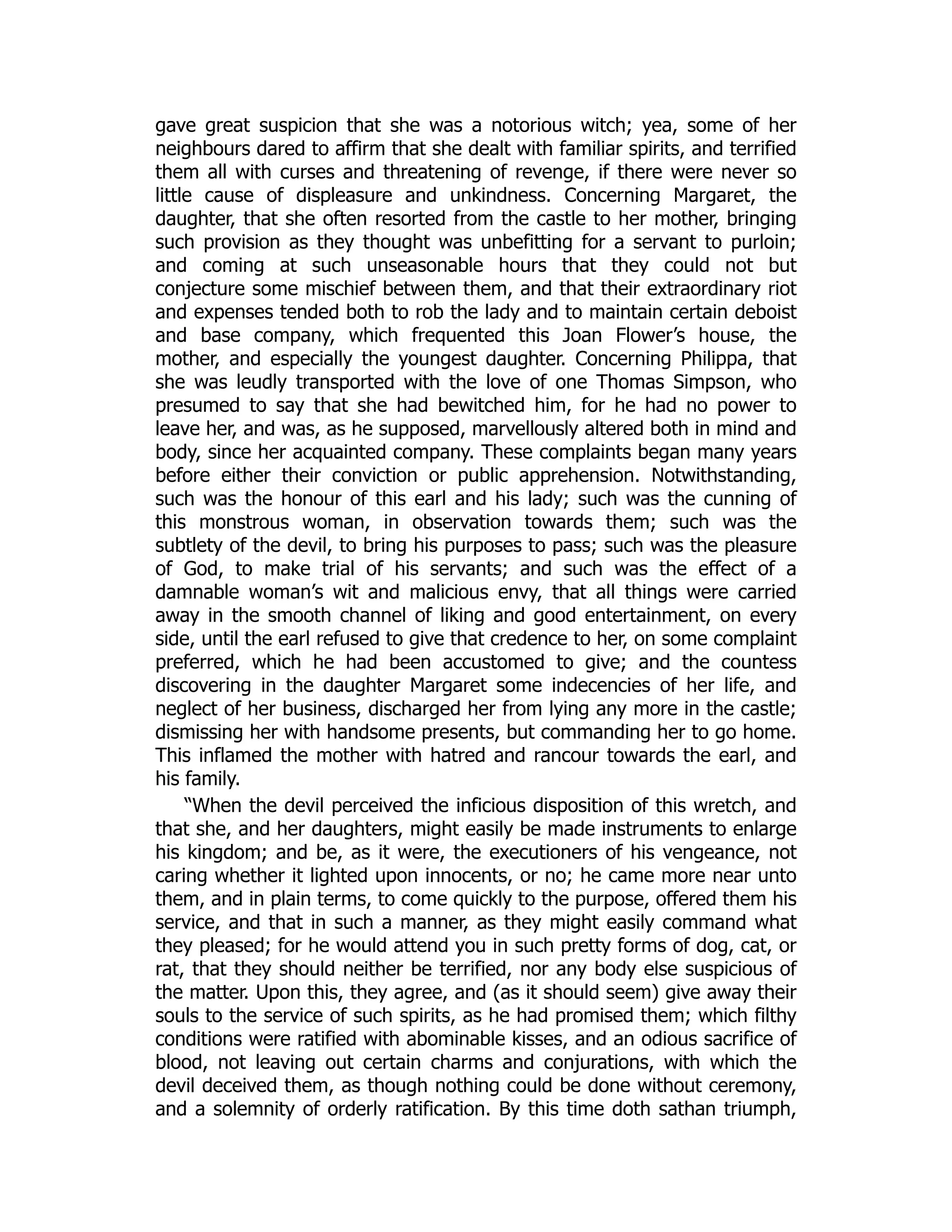 gave great suspicion that she was a notorious witch; yea, some of her
neighbours dared to affirm that she dealt with familiar spirits, and terrified
them all with curses and threatening of revenge, if there were never so
little cause of displeasure and unkindness. Concerning Margaret, the
daughter, that she often resorted from the castle to her mother, bringing
such provision as they thought was unbefitting for a servant to purloin;
and coming at such unseasonable hours that they could not but
conjecture some mischief between them, and that their extraordinary riot
and expenses tended both to rob the lady and to maintain certain deboist
and base company, which frequented this Joan Flower’s house, the
mother, and especially the youngest daughter. Concerning Philippa, that
she was leudly transported with the love of one Thomas Simpson, who
presumed to say that she had bewitched him, for he had no power to
leave her, and was, as he supposed, marvellously altered both in mind and
body, since her acquainted company. These complaints began many years
before either their conviction or public apprehension. Notwithstanding,
such was the honour of this earl and his lady; such was the cunning of
this monstrous woman, in observation towards them; such was the
subtlety of the devil, to bring his purposes to pass; such was the pleasure
of God, to make trial of his servants; and such was the effect of a
damnable woman’s wit and malicious envy, that all things were carried
away in the smooth channel of liking and good entertainment, on every
side, until the earl refused to give that credence to her, on some complaint
preferred, which he had been accustomed to give; and the countess
discovering in the daughter Margaret some indecencies of her life, and
neglect of her business, discharged her from lying any more in the castle;
dismissing her with handsome presents, but commanding her to go home.
This inflamed the mother with hatred and rancour towards the earl, and
his family.
“When the devil perceived the inficious disposition of this wretch, and
that she, and her daughters, might easily be made instruments to enlarge
his kingdom; and be, as it were, the executioners of his vengeance, not
caring whether it lighted upon innocents, or no; he came more near unto
them, and in plain terms, to come quickly to the purpose, offered them his
service, and that in such a manner, as they might easily command what
they pleased; for he would attend you in such pretty forms of dog, cat, or
rat, that they should neither be terrified, nor any body else suspicious of
the matter. Upon this, they agree, and (as it should seem) give away their
souls to the service of such spirits, as he had promised them; which filthy
conditions were ratified with abominable kisses, and an odious sacrifice of
blood, not leaving out certain charms and conjurations, with which the
devil deceived them, as though nothing could be done without ceremony,
and a solemnity of orderly ratification. By this time doth sathan triumph,
 