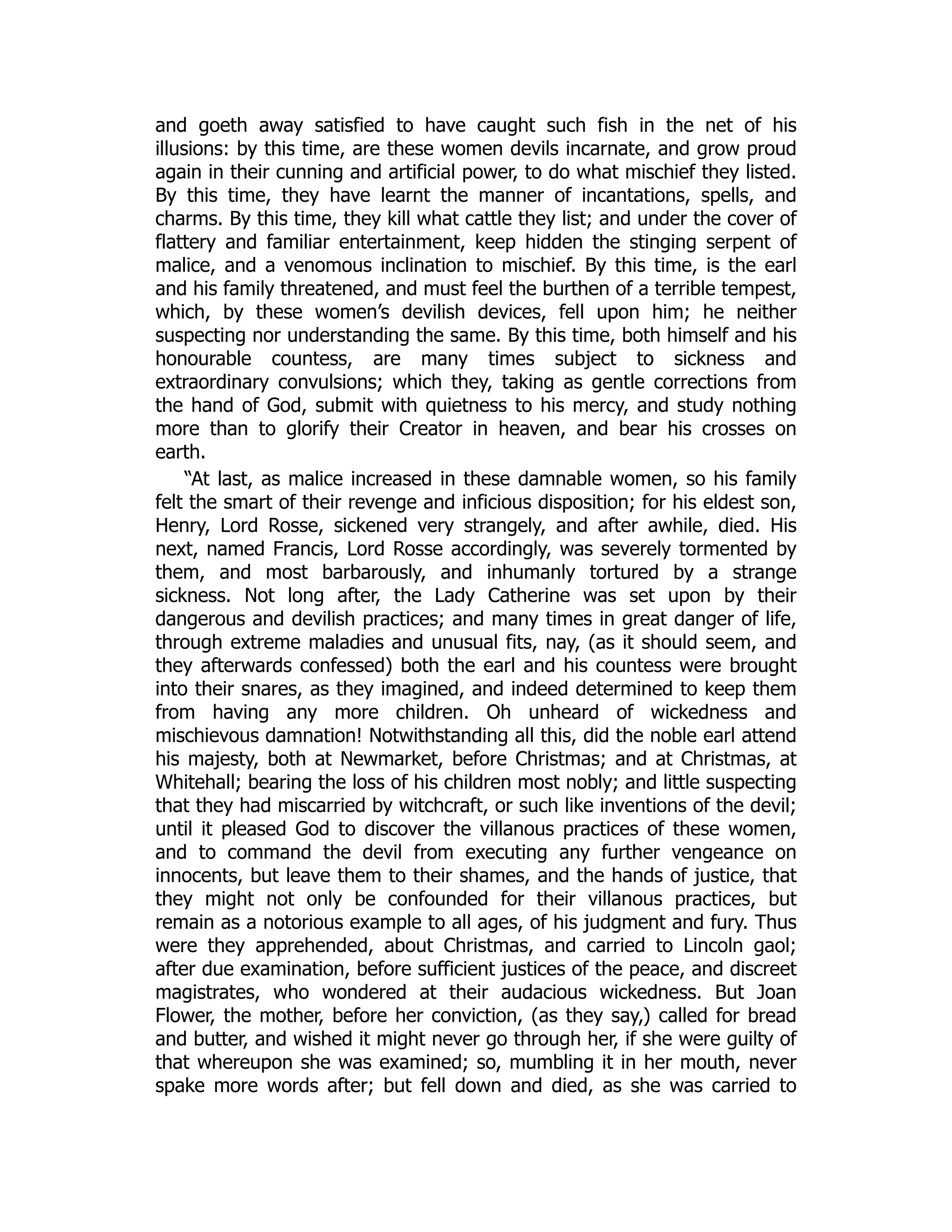 and goeth away satisfied to have caught such fish in the net of his
illusions: by this time, are these women devils incarnate, and grow proud
again in their cunning and artificial power, to do what mischief they listed.
By this time, they have learnt the manner of incantations, spells, and
charms. By this time, they kill what cattle they list; and under the cover of
flattery and familiar entertainment, keep hidden the stinging serpent of
malice, and a venomous inclination to mischief. By this time, is the earl
and his family threatened, and must feel the burthen of a terrible tempest,
which, by these women’s devilish devices, fell upon him; he neither
suspecting nor understanding the same. By this time, both himself and his
honourable countess, are many times subject to sickness and
extraordinary convulsions; which they, taking as gentle corrections from
the hand of God, submit with quietness to his mercy, and study nothing
more than to glorify their Creator in heaven, and bear his crosses on
earth.
“At last, as malice increased in these damnable women, so his family
felt the smart of their revenge and inficious disposition; for his eldest son,
Henry, Lord Rosse, sickened very strangely, and after awhile, died. His
next, named Francis, Lord Rosse accordingly, was severely tormented by
them, and most barbarously, and inhumanly tortured by a strange
sickness. Not long after, the Lady Catherine was set upon by their
dangerous and devilish practices; and many times in great danger of life,
through extreme maladies and unusual fits, nay, (as it should seem, and
they afterwards confessed) both the earl and his countess were brought
into their snares, as they imagined, and indeed determined to keep them
from having any more children. Oh unheard of wickedness and
mischievous damnation! Notwithstanding all this, did the noble earl attend
his majesty, both at Newmarket, before Christmas; and at Christmas, at
Whitehall; bearing the loss of his children most nobly; and little suspecting
that they had miscarried by witchcraft, or such like inventions of the devil;
until it pleased God to discover the villanous practices of these women,
and to command the devil from executing any further vengeance on
innocents, but leave them to their shames, and the hands of justice, that
they might not only be confounded for their villanous practices, but
remain as a notorious example to all ages, of his judgment and fury. Thus
were they apprehended, about Christmas, and carried to Lincoln gaol;
after due examination, before sufficient justices of the peace, and discreet
magistrates, who wondered at their audacious wickedness. But Joan
Flower, the mother, before her conviction, (as they say,) called for bread
and butter, and wished it might never go through her, if she were guilty of
that whereupon she was examined; so, mumbling it in her mouth, never
spake more words after; but fell down and died, as she was carried to
 