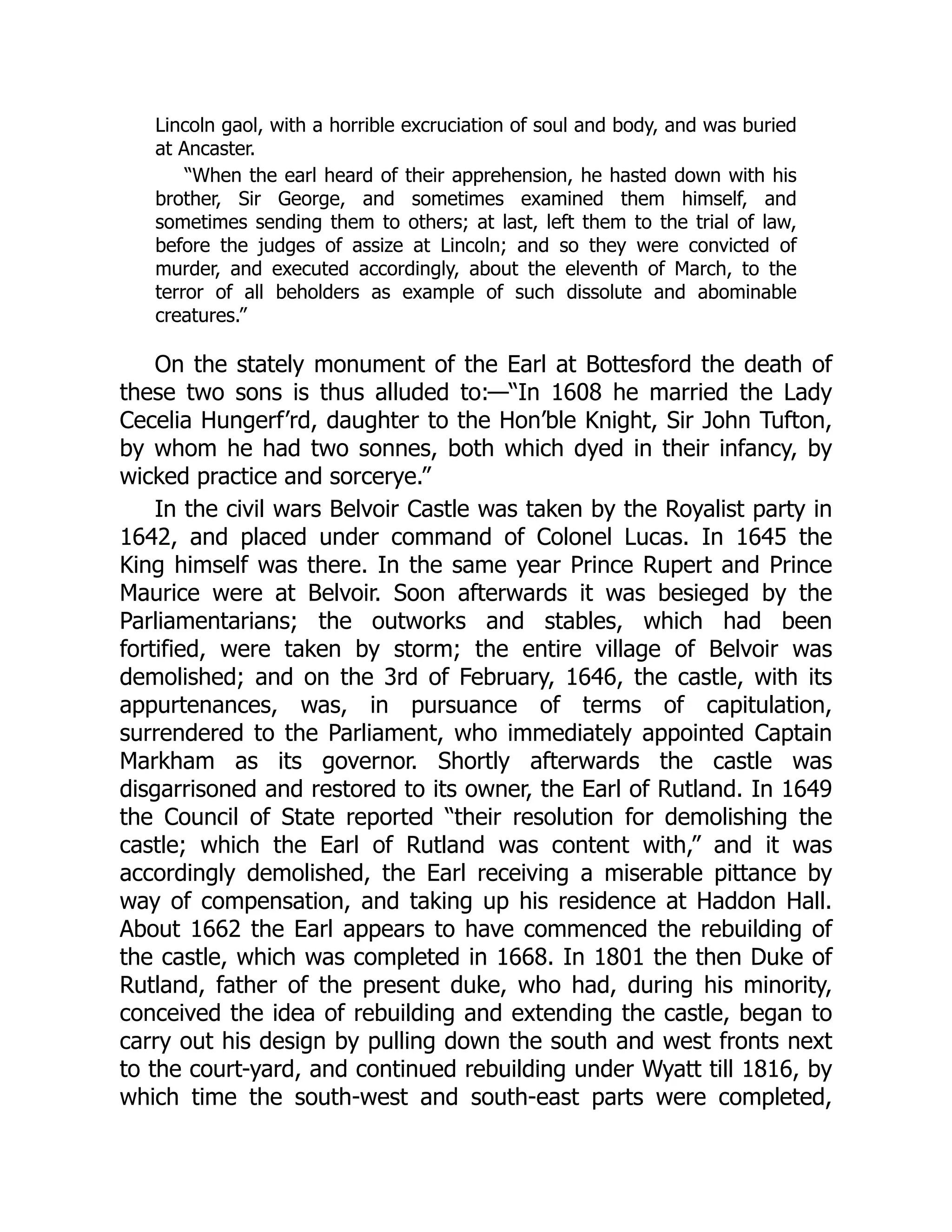 Lincoln gaol, with a horrible excruciation of soul and body, and was buried
at Ancaster.
“When the earl heard of their apprehension, he hasted down with his
brother, Sir George, and sometimes examined them himself, and
sometimes sending them to others; at last, left them to the trial of law,
before the judges of assize at Lincoln; and so they were convicted of
murder, and executed accordingly, about the eleventh of March, to the
terror of all beholders as example of such dissolute and abominable
creatures.”
On the stately monument of the Earl at Bottesford the death of
these two sons is thus alluded to:—“In 1608 he married the Lady
Cecelia Hungerf’rd, daughter to the Hon’ble Knight, Sir John Tufton,
by whom he had two sonnes, both which dyed in their infancy, by
wicked practice and sorcerye.”
In the civil wars Belvoir Castle was taken by the Royalist party in
1642, and placed under command of Colonel Lucas. In 1645 the
King himself was there. In the same year Prince Rupert and Prince
Maurice were at Belvoir. Soon afterwards it was besieged by the
Parliamentarians; the outworks and stables, which had been
fortified, were taken by storm; the entire village of Belvoir was
demolished; and on the 3rd of February, 1646, the castle, with its
appurtenances, was, in pursuance of terms of capitulation,
surrendered to the Parliament, who immediately appointed Captain
Markham as its governor. Shortly afterwards the castle was
disgarrisoned and restored to its owner, the Earl of Rutland. In 1649
the Council of State reported “their resolution for demolishing the
castle; which the Earl of Rutland was content with,” and it was
accordingly demolished, the Earl receiving a miserable pittance by
way of compensation, and taking up his residence at Haddon Hall.
About 1662 the Earl appears to have commenced the rebuilding of
the castle, which was completed in 1668. In 1801 the then Duke of
Rutland, father of the present duke, who had, during his minority,
conceived the idea of rebuilding and extending the castle, began to
carry out his design by pulling down the south and west fronts next
to the court-yard, and continued rebuilding under Wyatt till 1816, by
which time the south-west and south-east parts were completed,
 