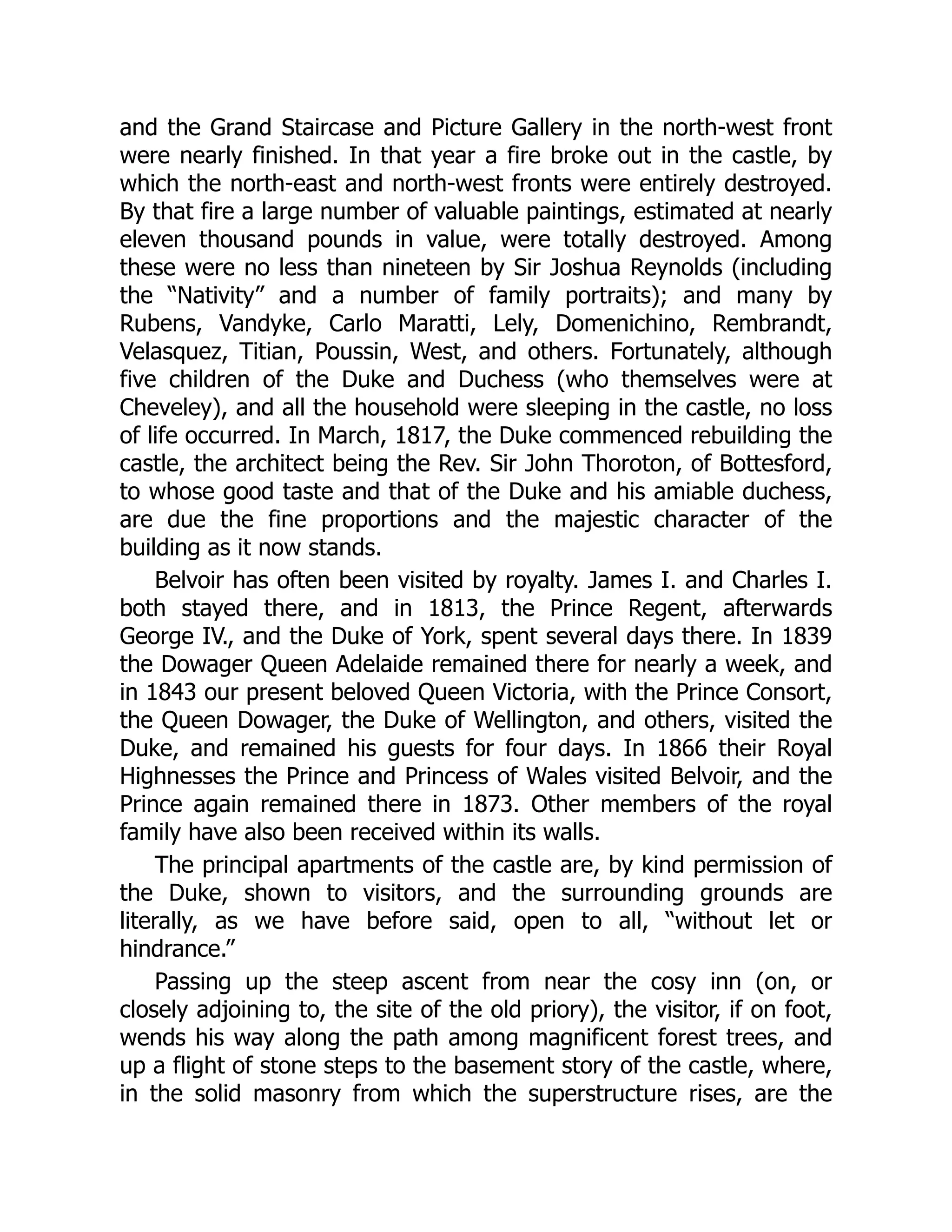 and the Grand Staircase and Picture Gallery in the north-west front
were nearly finished. In that year a fire broke out in the castle, by
which the north-east and north-west fronts were entirely destroyed.
By that fire a large number of valuable paintings, estimated at nearly
eleven thousand pounds in value, were totally destroyed. Among
these were no less than nineteen by Sir Joshua Reynolds (including
the “Nativity” and a number of family portraits); and many by
Rubens, Vandyke, Carlo Maratti, Lely, Domenichino, Rembrandt,
Velasquez, Titian, Poussin, West, and others. Fortunately, although
five children of the Duke and Duchess (who themselves were at
Cheveley), and all the household were sleeping in the castle, no loss
of life occurred. In March, 1817, the Duke commenced rebuilding the
castle, the architect being the Rev. Sir John Thoroton, of Bottesford,
to whose good taste and that of the Duke and his amiable duchess,
are due the fine proportions and the majestic character of the
building as it now stands.
Belvoir has often been visited by royalty. James I. and Charles I.
both stayed there, and in 1813, the Prince Regent, afterwards
George IV., and the Duke of York, spent several days there. In 1839
the Dowager Queen Adelaide remained there for nearly a week, and
in 1843 our present beloved Queen Victoria, with the Prince Consort,
the Queen Dowager, the Duke of Wellington, and others, visited the
Duke, and remained his guests for four days. In 1866 their Royal
Highnesses the Prince and Princess of Wales visited Belvoir, and the
Prince again remained there in 1873. Other members of the royal
family have also been received within its walls.
The principal apartments of the castle are, by kind permission of
the Duke, shown to visitors, and the surrounding grounds are
literally, as we have before said, open to all, “without let or
hindrance.”
Passing up the steep ascent from near the cosy inn (on, or
closely adjoining to, the site of the old priory), the visitor, if on foot,
wends his way along the path among magnificent forest trees, and
up a flight of stone steps to the basement story of the castle, where,
in the solid masonry from which the superstructure rises, are the
 