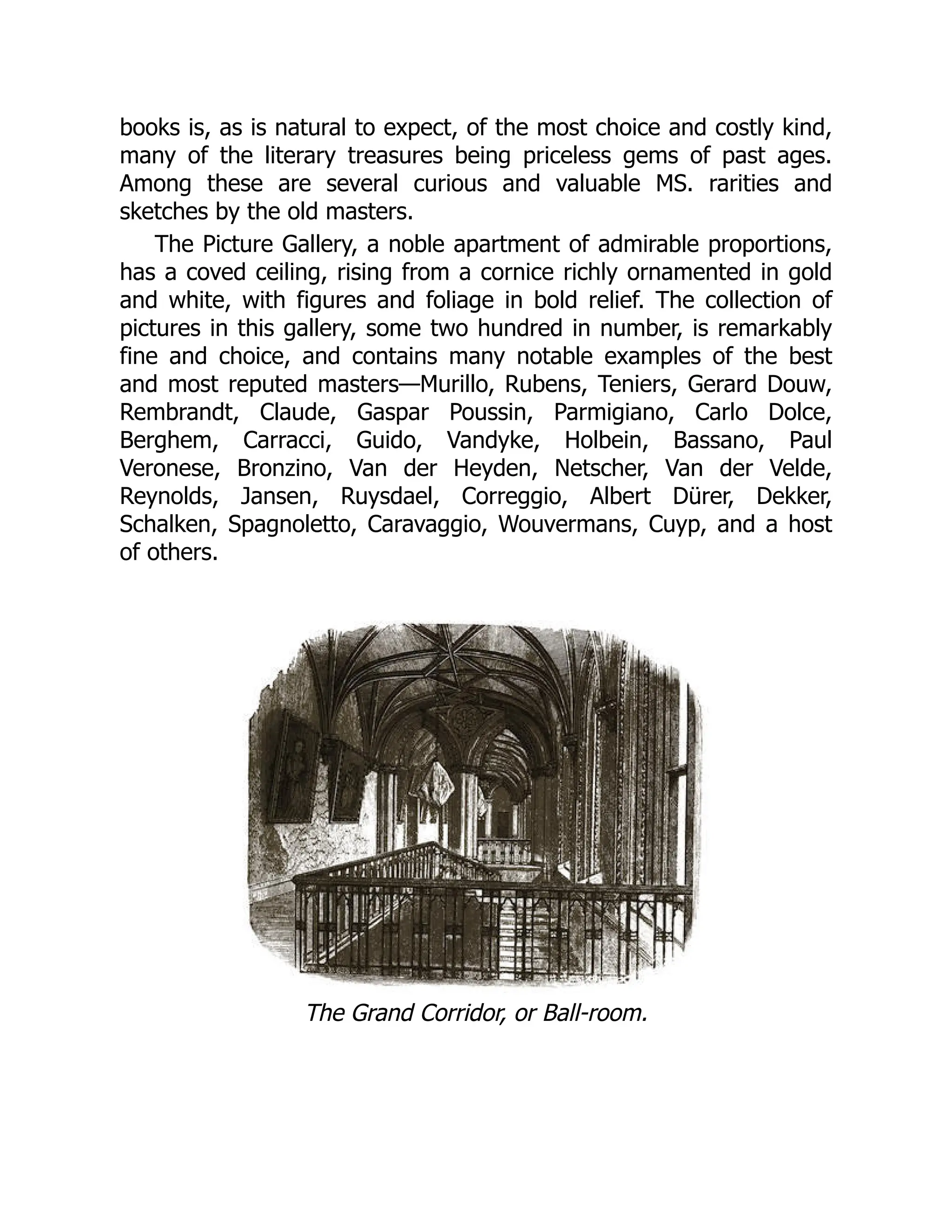 books is, as is natural to expect, of the most choice and costly kind,
many of the literary treasures being priceless gems of past ages.
Among these are several curious and valuable MS. rarities and
sketches by the old masters.
The Picture Gallery, a noble apartment of admirable proportions,
has a coved ceiling, rising from a cornice richly ornamented in gold
and white, with figures and foliage in bold relief. The collection of
pictures in this gallery, some two hundred in number, is remarkably
fine and choice, and contains many notable examples of the best
and most reputed masters—Murillo, Rubens, Teniers, Gerard Douw,
Rembrandt, Claude, Gaspar Poussin, Parmigiano, Carlo Dolce,
Berghem, Carracci, Guido, Vandyke, Holbein, Bassano, Paul
Veronese, Bronzino, Van der Heyden, Netscher, Van der Velde,
Reynolds, Jansen, Ruysdael, Correggio, Albert Dürer, Dekker,
Schalken, Spagnoletto, Caravaggio, Wouvermans, Cuyp, and a host
of others.
The Grand Corridor, or Ball-room.
 