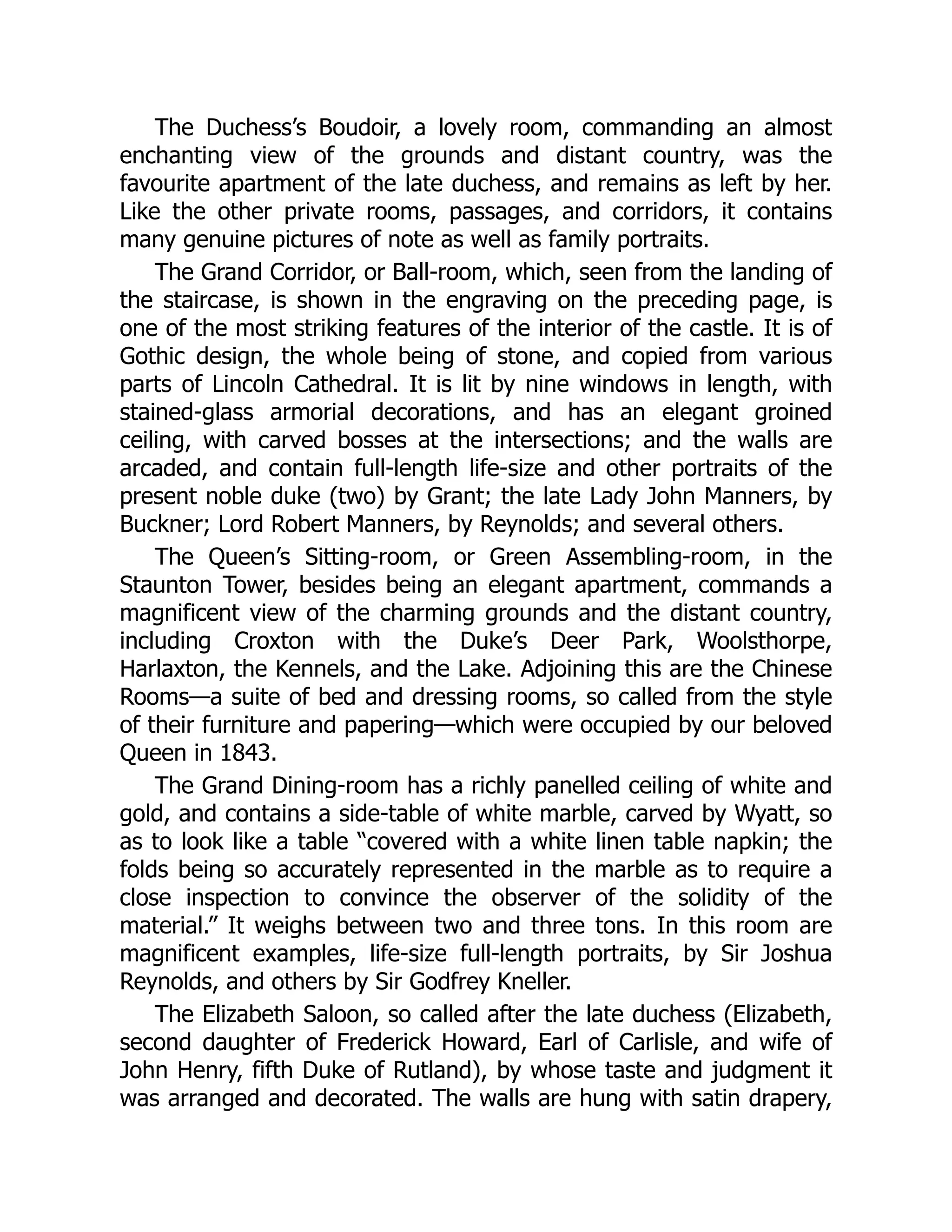 The Duchess’s Boudoir, a lovely room, commanding an almost
enchanting view of the grounds and distant country, was the
favourite apartment of the late duchess, and remains as left by her.
Like the other private rooms, passages, and corridors, it contains
many genuine pictures of note as well as family portraits.
The Grand Corridor, or Ball-room, which, seen from the landing of
the staircase, is shown in the engraving on the preceding page, is
one of the most striking features of the interior of the castle. It is of
Gothic design, the whole being of stone, and copied from various
parts of Lincoln Cathedral. It is lit by nine windows in length, with
stained-glass armorial decorations, and has an elegant groined
ceiling, with carved bosses at the intersections; and the walls are
arcaded, and contain full-length life-size and other portraits of the
present noble duke (two) by Grant; the late Lady John Manners, by
Buckner; Lord Robert Manners, by Reynolds; and several others.
The Queen’s Sitting-room, or Green Assembling-room, in the
Staunton Tower, besides being an elegant apartment, commands a
magnificent view of the charming grounds and the distant country,
including Croxton with the Duke’s Deer Park, Woolsthorpe,
Harlaxton, the Kennels, and the Lake. Adjoining this are the Chinese
Rooms—a suite of bed and dressing rooms, so called from the style
of their furniture and papering—which were occupied by our beloved
Queen in 1843.
The Grand Dining-room has a richly panelled ceiling of white and
gold, and contains a side-table of white marble, carved by Wyatt, so
as to look like a table “covered with a white linen table napkin; the
folds being so accurately represented in the marble as to require a
close inspection to convince the observer of the solidity of the
material.” It weighs between two and three tons. In this room are
magnificent examples, life-size full-length portraits, by Sir Joshua
Reynolds, and others by Sir Godfrey Kneller.
The Elizabeth Saloon, so called after the late duchess (Elizabeth,
second daughter of Frederick Howard, Earl of Carlisle, and wife of
John Henry, fifth Duke of Rutland), by whose taste and judgment it
was arranged and decorated. The walls are hung with satin drapery,
 
