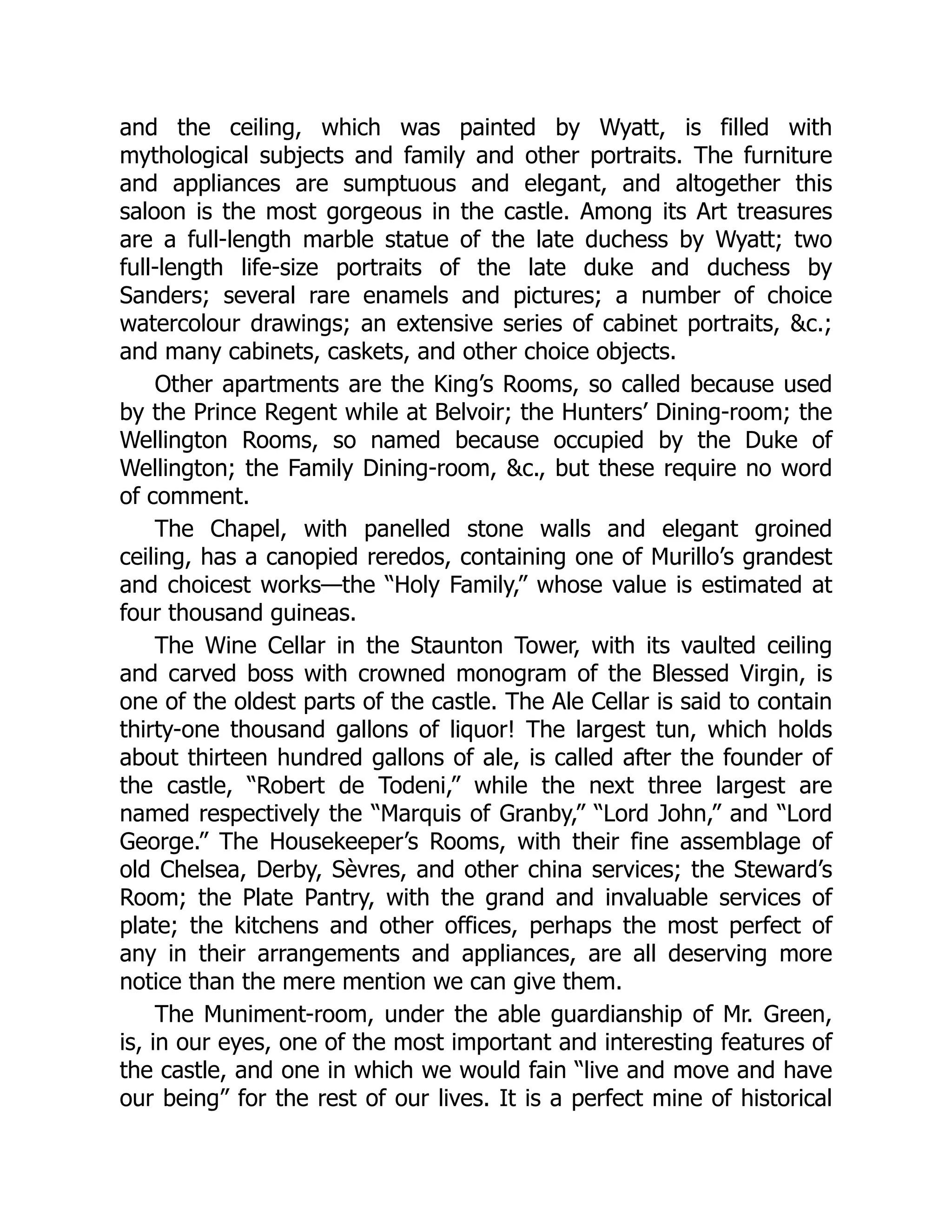 and the ceiling, which was painted by Wyatt, is filled with
mythological subjects and family and other portraits. The furniture
and appliances are sumptuous and elegant, and altogether this
saloon is the most gorgeous in the castle. Among its Art treasures
are a full-length marble statue of the late duchess by Wyatt; two
full-length life-size portraits of the late duke and duchess by
Sanders; several rare enamels and pictures; a number of choice
watercolour drawings; an extensive series of cabinet portraits, &c.;
and many cabinets, caskets, and other choice objects.
Other apartments are the King’s Rooms, so called because used
by the Prince Regent while at Belvoir; the Hunters’ Dining-room; the
Wellington Rooms, so named because occupied by the Duke of
Wellington; the Family Dining-room, &c., but these require no word
of comment.
The Chapel, with panelled stone walls and elegant groined
ceiling, has a canopied reredos, containing one of Murillo’s grandest
and choicest works—the “Holy Family,” whose value is estimated at
four thousand guineas.
The Wine Cellar in the Staunton Tower, with its vaulted ceiling
and carved boss with crowned monogram of the Blessed Virgin, is
one of the oldest parts of the castle. The Ale Cellar is said to contain
thirty-one thousand gallons of liquor! The largest tun, which holds
about thirteen hundred gallons of ale, is called after the founder of
the castle, “Robert de Todeni,” while the next three largest are
named respectively the “Marquis of Granby,” “Lord John,” and “Lord
George.” The Housekeeper’s Rooms, with their fine assemblage of
old Chelsea, Derby, Sèvres, and other china services; the Steward’s
Room; the Plate Pantry, with the grand and invaluable services of
plate; the kitchens and other offices, perhaps the most perfect of
any in their arrangements and appliances, are all deserving more
notice than the mere mention we can give them.
The Muniment-room, under the able guardianship of Mr. Green,
is, in our eyes, one of the most important and interesting features of
the castle, and one in which we would fain “live and move and have
our being” for the rest of our lives. It is a perfect mine of historical
 