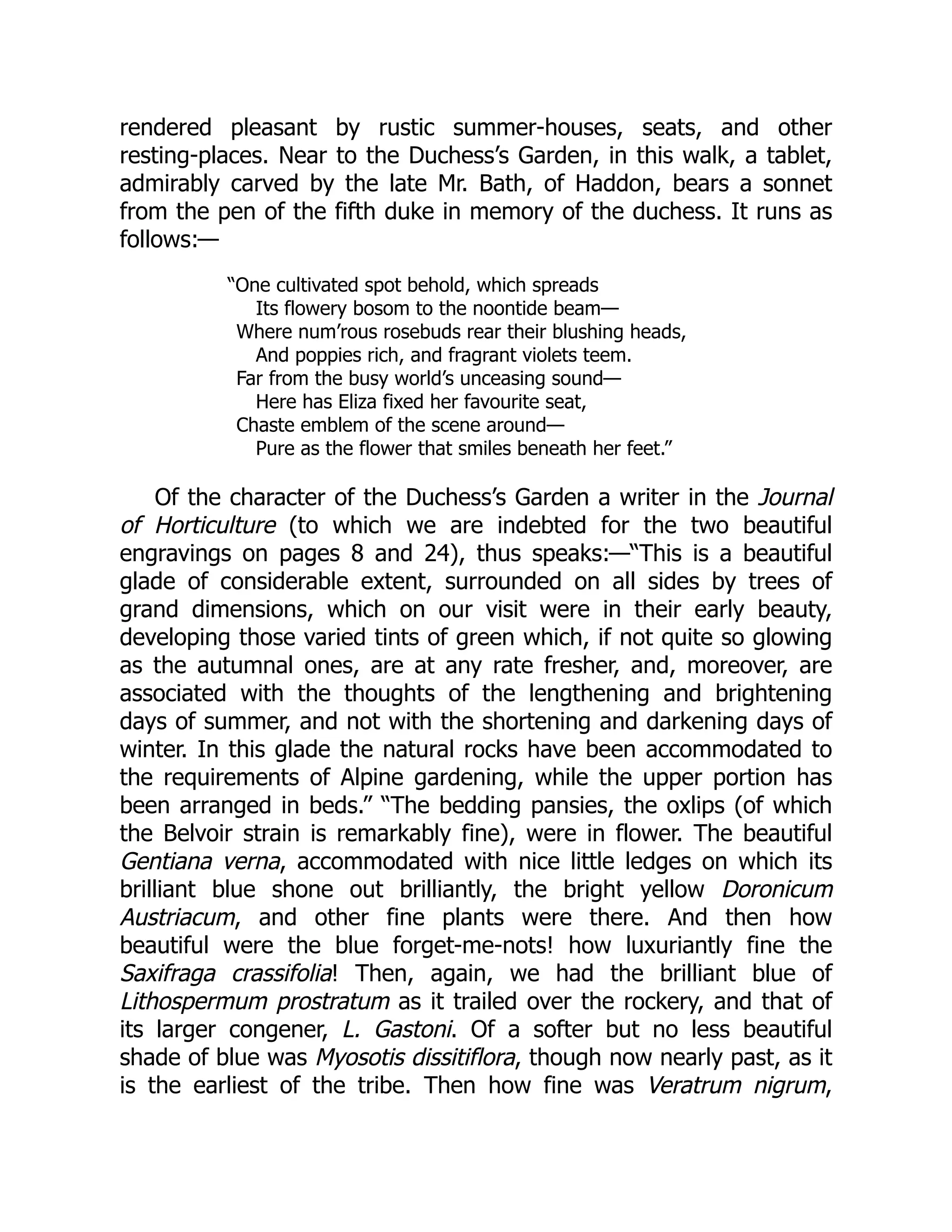 rendered pleasant by rustic summer-houses, seats, and other
resting-places. Near to the Duchess’s Garden, in this walk, a tablet,
admirably carved by the late Mr. Bath, of Haddon, bears a sonnet
from the pen of the fifth duke in memory of the duchess. It runs as
follows:—
“One cultivated spot behold, which spreads
Its flowery bosom to the noontide beam—
Where num’rous rosebuds rear their blushing heads,
And poppies rich, and fragrant violets teem.
Far from the busy world’s unceasing sound—
Here has Eliza fixed her favourite seat,
Chaste emblem of the scene around—
Pure as the flower that smiles beneath her feet.”
Of the character of the Duchess’s Garden a writer in the Journal
of Horticulture (to which we are indebted for the two beautiful
engravings on pages 8 and 24), thus speaks:—“This is a beautiful
glade of considerable extent, surrounded on all sides by trees of
grand dimensions, which on our visit were in their early beauty,
developing those varied tints of green which, if not quite so glowing
as the autumnal ones, are at any rate fresher, and, moreover, are
associated with the thoughts of the lengthening and brightening
days of summer, and not with the shortening and darkening days of
winter. In this glade the natural rocks have been accommodated to
the requirements of Alpine gardening, while the upper portion has
been arranged in beds.” “The bedding pansies, the oxlips (of which
the Belvoir strain is remarkably fine), were in flower. The beautiful
Gentiana verna, accommodated with nice little ledges on which its
brilliant blue shone out brilliantly, the bright yellow Doronicum
Austriacum, and other fine plants were there. And then how
beautiful were the blue forget-me-nots! how luxuriantly fine the
Saxifraga crassifolia! Then, again, we had the brilliant blue of
Lithospermum prostratum as it trailed over the rockery, and that of
its larger congener, L. Gastoni. Of a softer but no less beautiful
shade of blue was Myosotis dissitiflora, though now nearly past, as it
is the earliest of the tribe. Then how fine was Veratrum nigrum,
 
