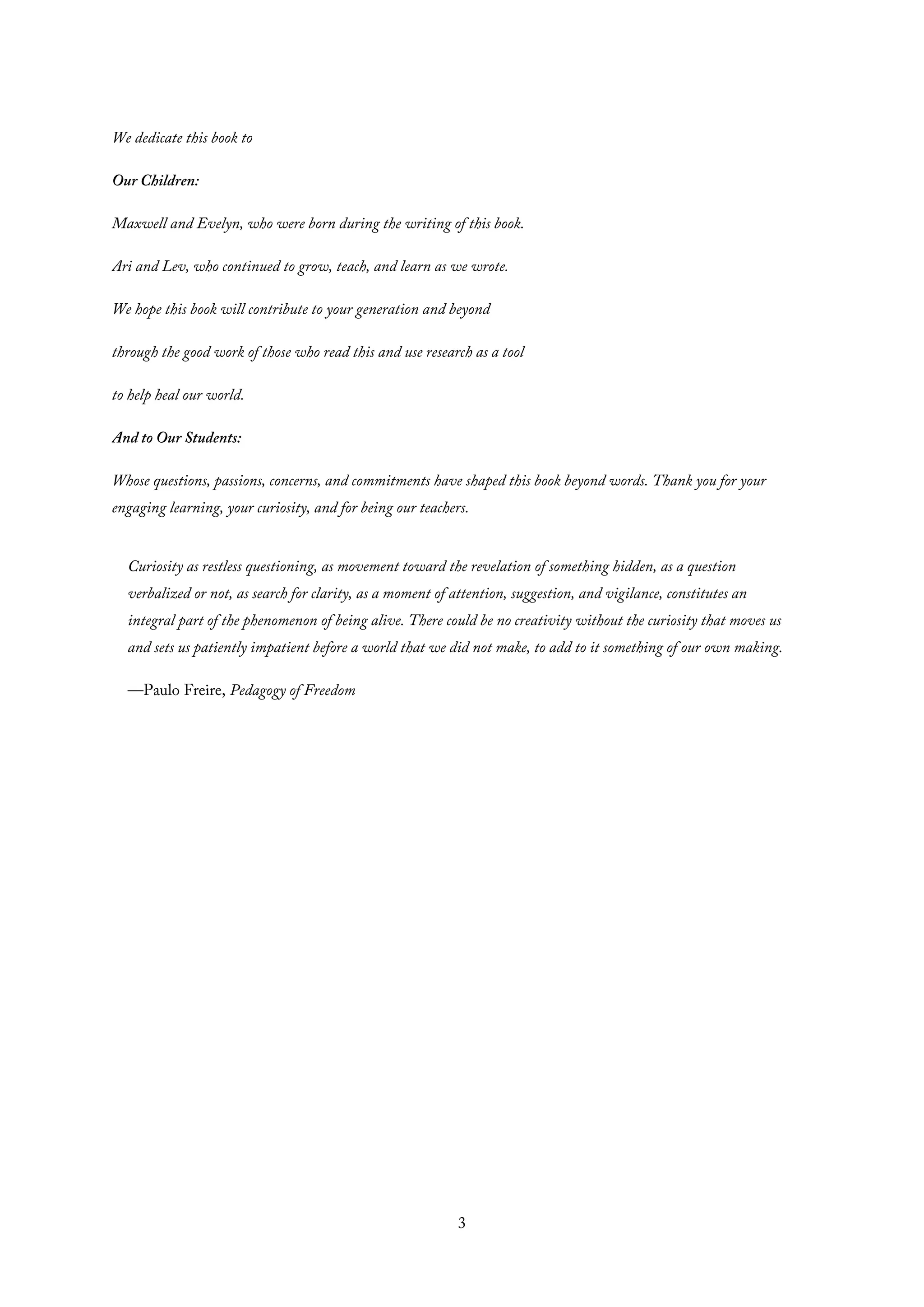 We dedicate this book to
Our Children:
Maxwell and Evelyn, who were born during the writing of this book.
Ari and Lev, who continued to grow, teach, and learn as we wrote.
We hope this book will contribute to your generation and beyond
through the good work of those who read this and use research as a tool
to help heal our world.
And to Our Students:
Whose questions, passions, concerns, and commitments have shaped this book beyond words. Thank you for your
engaging learning, your curiosity, and for being our teachers.
Curiosity as restless questioning, as movement toward the revelation of something hidden, as a question
verbalized or not, as search for clarity, as a moment of attention, suggestion, and vigilance, constitutes an
integral part of the phenomenon of being alive. There could be no creativity without the curiosity that moves us
and sets us patiently impatient before a world that we did not make, to add to it something of our own making.
—Paulo Freire, Pedagogy of Freedom
3
 