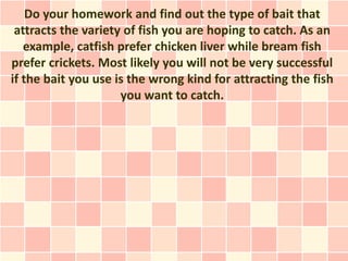 Do your homework and find out the type of bait that
 attracts the variety of fish you are hoping to catch. As an
   example, catfish prefer chicken liver while bream fish
prefer crickets. Most likely you will not be very successful
if the bait you use is the wrong kind for attracting the fish
                     you want to catch.
 