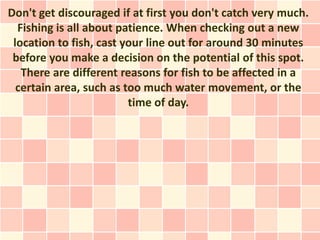 Don't get discouraged if at first you don't catch very much.
  Fishing is all about patience. When checking out a new
 location to fish, cast your line out for around 30 minutes
 before you make a decision on the potential of this spot.
   There are different reasons for fish to be affected in a
  certain area, such as too much water movement, or the
                         time of day.
 