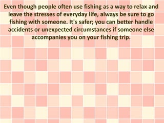 Even though people often use fishing as a way to relax and
  leave the stresses of everyday life, always be sure to go
   fishing with someone. It's safer; you can better handle
 accidents or unexpected circumstances if someone else
            accompanies you on your fishing trip.
 